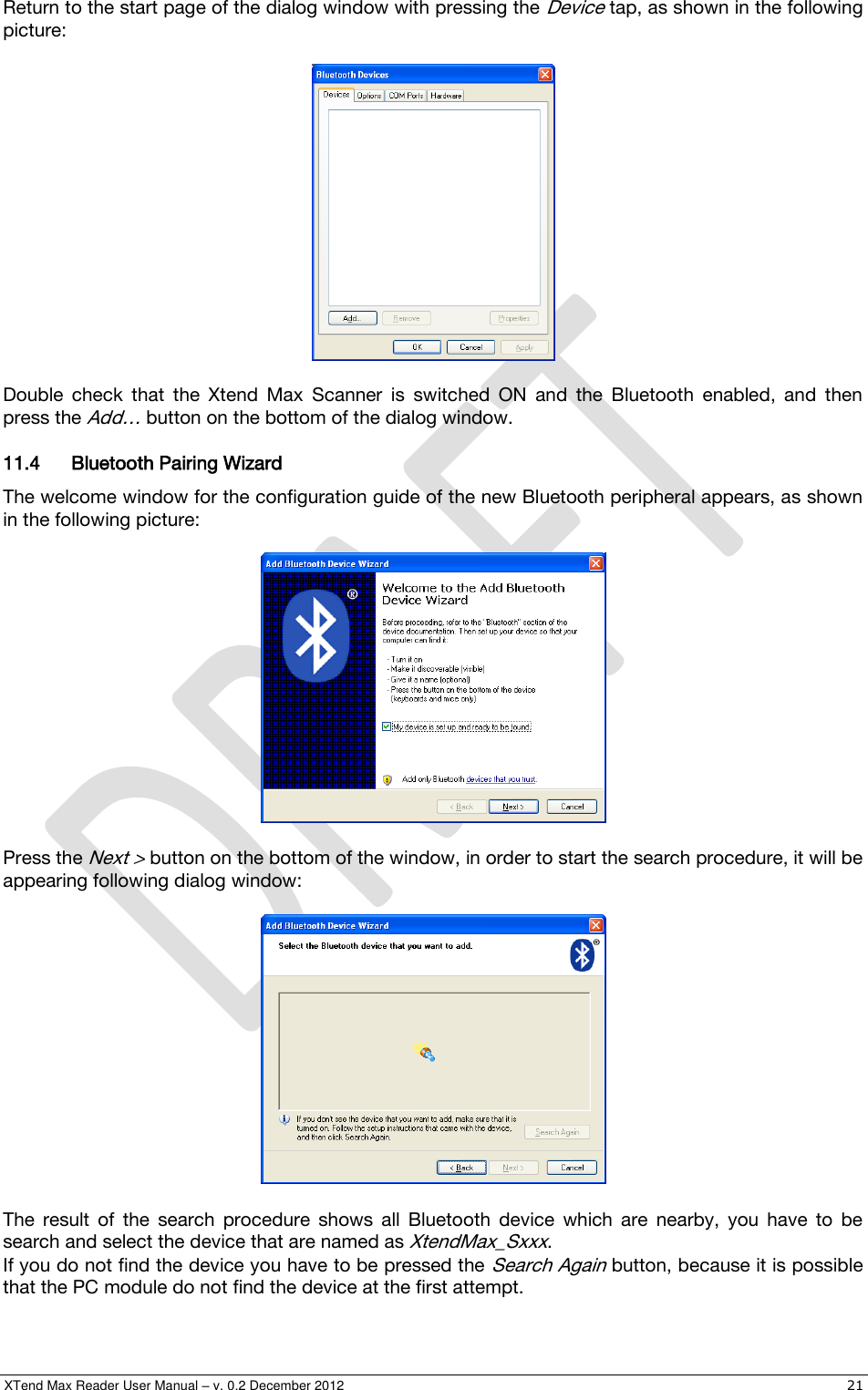  XTend Max Reader User Manual – v. 0.2 December 2012    21 Return to the start page of the dialog window with pressing the Device tap, as shown in the following picture:    Double  check  that  the  Xtend  Max  Scanner  is  switched  ON  and  the  Bluetooth  enabled,  and  then press the Add… button on the bottom of the dialog window. 11.4 Bluetooth Pairing Wizard The welcome window for the configuration guide of the new Bluetooth peripheral appears, as shown in the following picture:    Press the Next &gt; button on the bottom of the window, in order to start the search procedure, it will be appearing following dialog window:    The  result  of  the  search  procedure  shows  all  Bluetooth  device  which  are  nearby,  you  have  to  be search and select the device that are named as XtendMax_Sxxx. If you do not find the device you have to be pressed the Search Again button, because it is possible that the PC module do not find the device at the first attempt. 