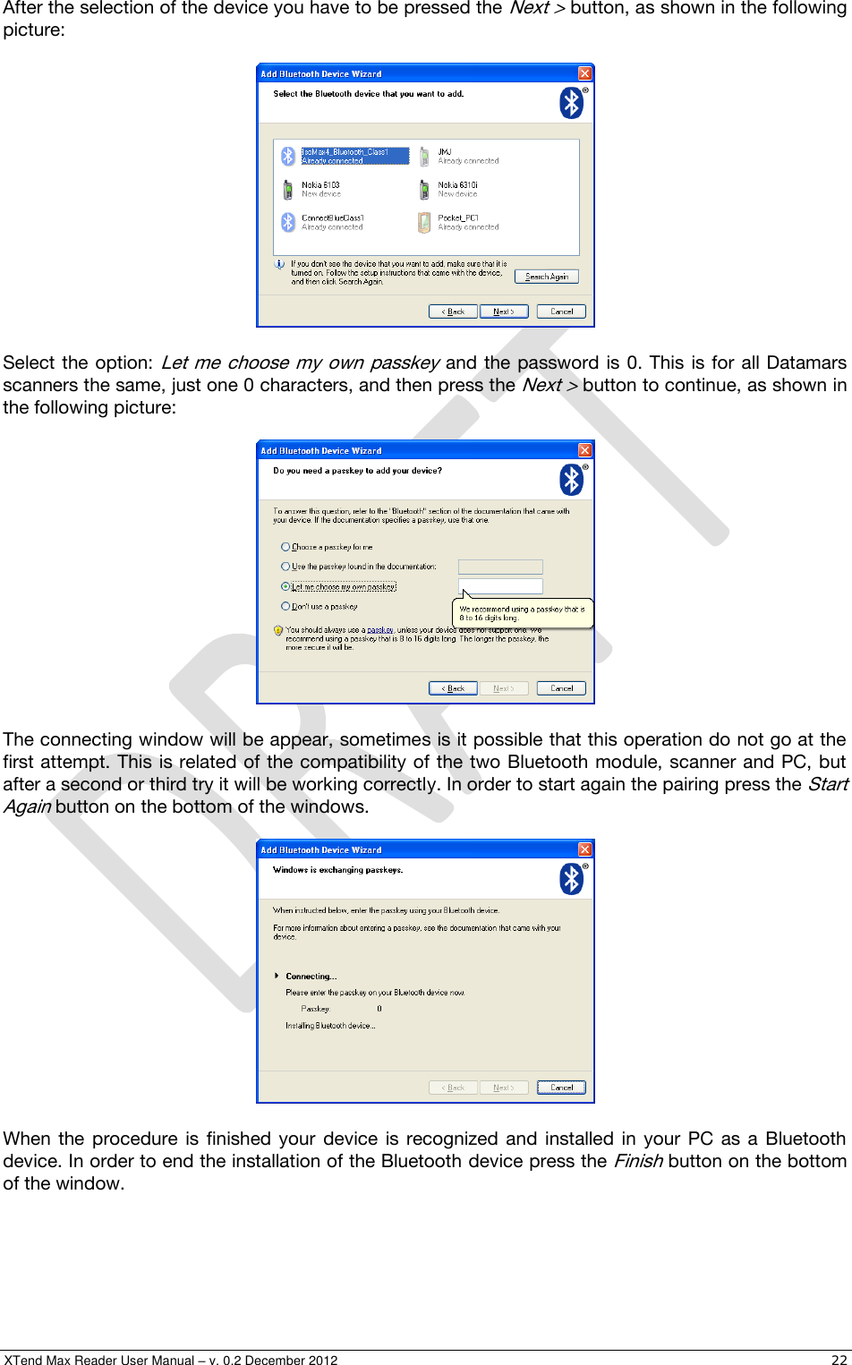  XTend Max Reader User Manual – v. 0.2 December 2012    22 After the selection of the device you have to be pressed the Next &gt; button, as shown in the following picture:    Select the option: Let me  choose  my own passkey and  the password  is 0. This is for all Datamars scanners the same, just one 0 characters, and then press the Next &gt; button to continue, as shown in the following picture:    The connecting window will be appear, sometimes is it possible that this operation do not go at the first attempt.  This is related of the compatibility of the two Bluetooth module, scanner and PC, but after a second or third try it will be working correctly. In order to start again the pairing press the Start Again button on the bottom of the windows.    When  the  procedure  is  finished  your  device  is  recognized  and  installed  in  your  PC  as  a  Bluetooth device. In order to end the installation of the Bluetooth device press the Finish button on the bottom of the window. 