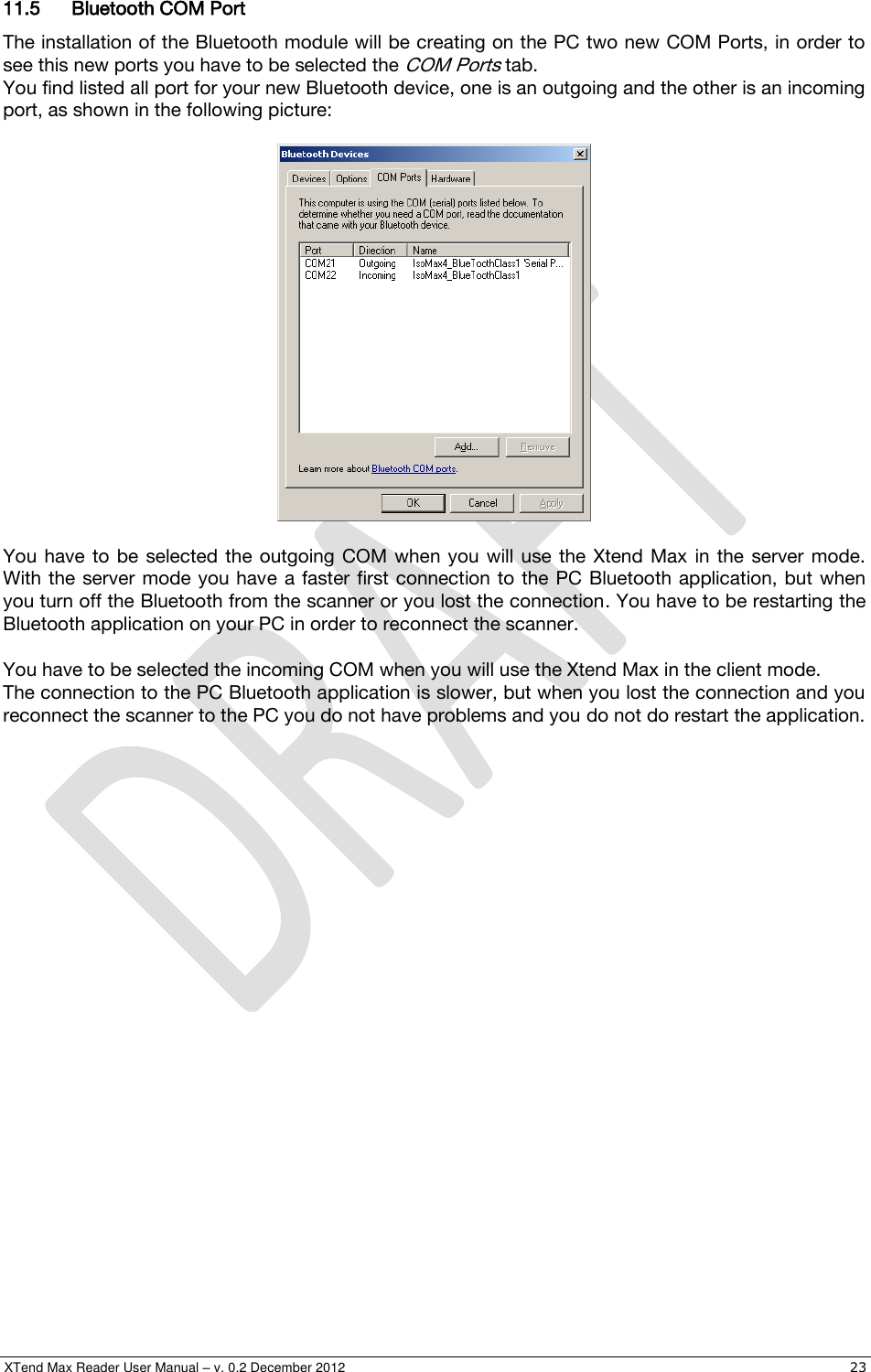  XTend Max Reader User Manual – v. 0.2 December 2012    23 11.5 Bluetooth COM Port The installation of the Bluetooth module will be creating on the PC two new COM Ports, in order to see this new ports you have to be selected the COM Ports tab. You find listed all port for your new Bluetooth device, one is an outgoing and the other is an incoming port, as shown in the following picture:    You  have  to  be selected the  outgoing COM when  you  will use  the Xtend  Max  in the  server  mode. With the  server  mode you have a faster  first connection  to the  PC Bluetooth  application, but  when you turn off the Bluetooth from the scanner or you lost the connection. You have to be restarting the Bluetooth application on your PC in order to reconnect the scanner.  You have to be selected the incoming COM when you will use the Xtend Max in the client mode. The connection to the PC Bluetooth application is slower, but when you lost the connection and you reconnect the scanner to the PC you do not have problems and you do not do restart the application. 