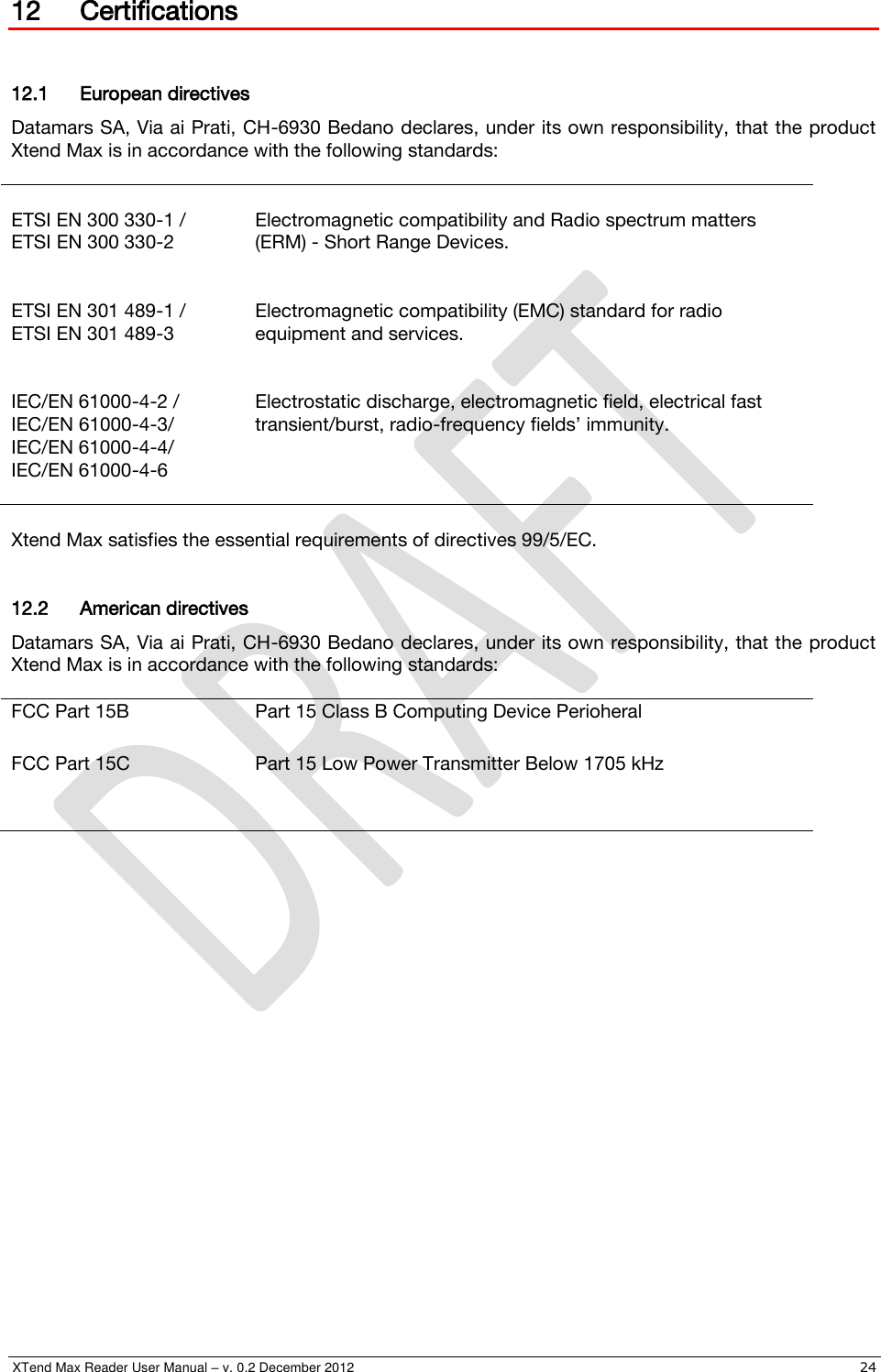  XTend Max Reader User Manual – v. 0.2 December 2012    24 12 Certifications  12.1 European directives Datamars SA, Via ai Prati, CH-6930 Bedano declares, under its own responsibility, that the product Xtend Max is in accordance with the following standards:   ETSI EN 300 330-1 / ETSI EN 300 330-2   Electromagnetic compatibility and Radio spectrum matters (ERM) - Short Range Devices.  ETSI EN 301 489-1 / ETSI EN 301 489-3   Electromagnetic compatibility (EMC) standard for radio equipment and services.  IEC/EN 61000-4-2 / IEC/EN 61000-4-3/ IEC/EN 61000-4-4/ IEC/EN 61000-4-6   Electrostatic discharge, electromagnetic field, electrical fast transient/burst, radio-frequency fields’ immunity.  Xtend Max satisfies the essential requirements of directives 99/5/EC.  12.2 American directives Datamars SA, Via ai Prati, CH-6930 Bedano declares, under its own responsibility, that the product Xtend Max is in accordance with the following standards:  FCC Part 15B Part 15 Class B Computing Device Perioheral FCC Part 15C Part 15 Low Power Transmitter Below 1705 kHz     