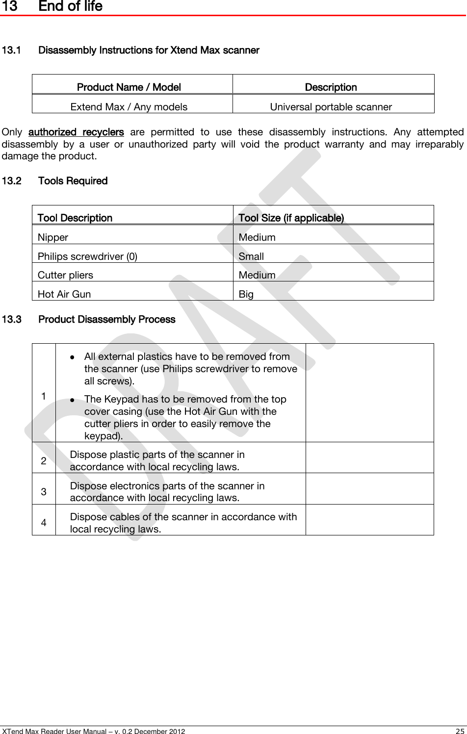  XTend Max Reader User Manual – v. 0.2 December 2012    25 13 End of life  13.1 Disassembly Instructions for Xtend Max scanner  Product Name / Model Description Extend Max / Any models Universal portable scanner  Only  authorized  recyclers  are  permitted  to  use  these  disassembly  instructions.  Any  attempted disassembly  by  a  user  or  unauthorized  party  will  void  the  product  warranty  and  may  irreparably damage the product. 13.2 Tools Required  Tool Description Tool Size (if applicable) Nipper Medium Philips screwdriver (0) Small Cutter pliers Medium Hot Air Gun Big 13.3 Product Disassembly Process  1  All external plastics have to be removed from the scanner (use Philips screwdriver to remove all screws).  The Keypad has to be removed from the top cover casing (use the Hot Air Gun with the cutter pliers in order to easily remove the keypad).  2 Dispose plastic parts of the scanner in accordance with local recycling laws.  3 Dispose electronics parts of the scanner in accordance with local recycling laws.  4 Dispose cables of the scanner in accordance with local recycling laws.   