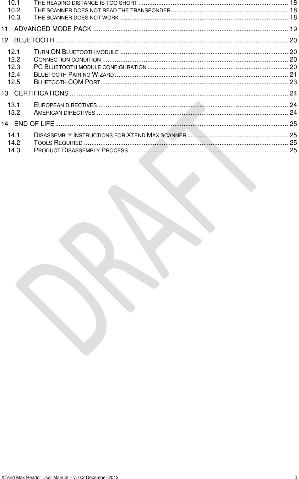  XTend Max Reader User Manual – v. 0.2 December 2012    3 10.1 THE READING DISTANCE IS TOO SHORT ................................................................................... 18 10.2 THE SCANNER DOES NOT READ THE TRANSPONDER ................................................................. 18 10.3 THE SCANNER DOES NOT WORK ............................................................................................. 18 11 ADVANCED MODE PACK ............................................................................................................ 19 12 BLUETOOTH ................................................................................................................................. 20 12.1 TURN ON BLUETOOTH MODULE ............................................................................................. 20 12.2 CONNECTION CONDITION ....................................................................................................... 20 12.3 PC BLUETOOTH MODULE CONFIGURATION .............................................................................. 20 12.4 BLUETOOTH PAIRING WIZARD ................................................................................................ 21 12.5 BLUETOOTH COM PORT ........................................................................................................ 23 13 CERTIFICATIONS ......................................................................................................................... 24 13.1 EUROPEAN DIRECTIVES ......................................................................................................... 24 13.2 AMERICAN DIRECTIVES .......................................................................................................... 24 14 END OF LIFE ................................................................................................................................. 25 14.1 DISASSEMBLY INSTRUCTIONS FOR XTEND MAX SCANNER ........................................................ 25 14.2 TOOLS REQUIRED ................................................................................................................. 25 14.3 PRODUCT DISASSEMBLY PROCESS ........................................................................................ 25  