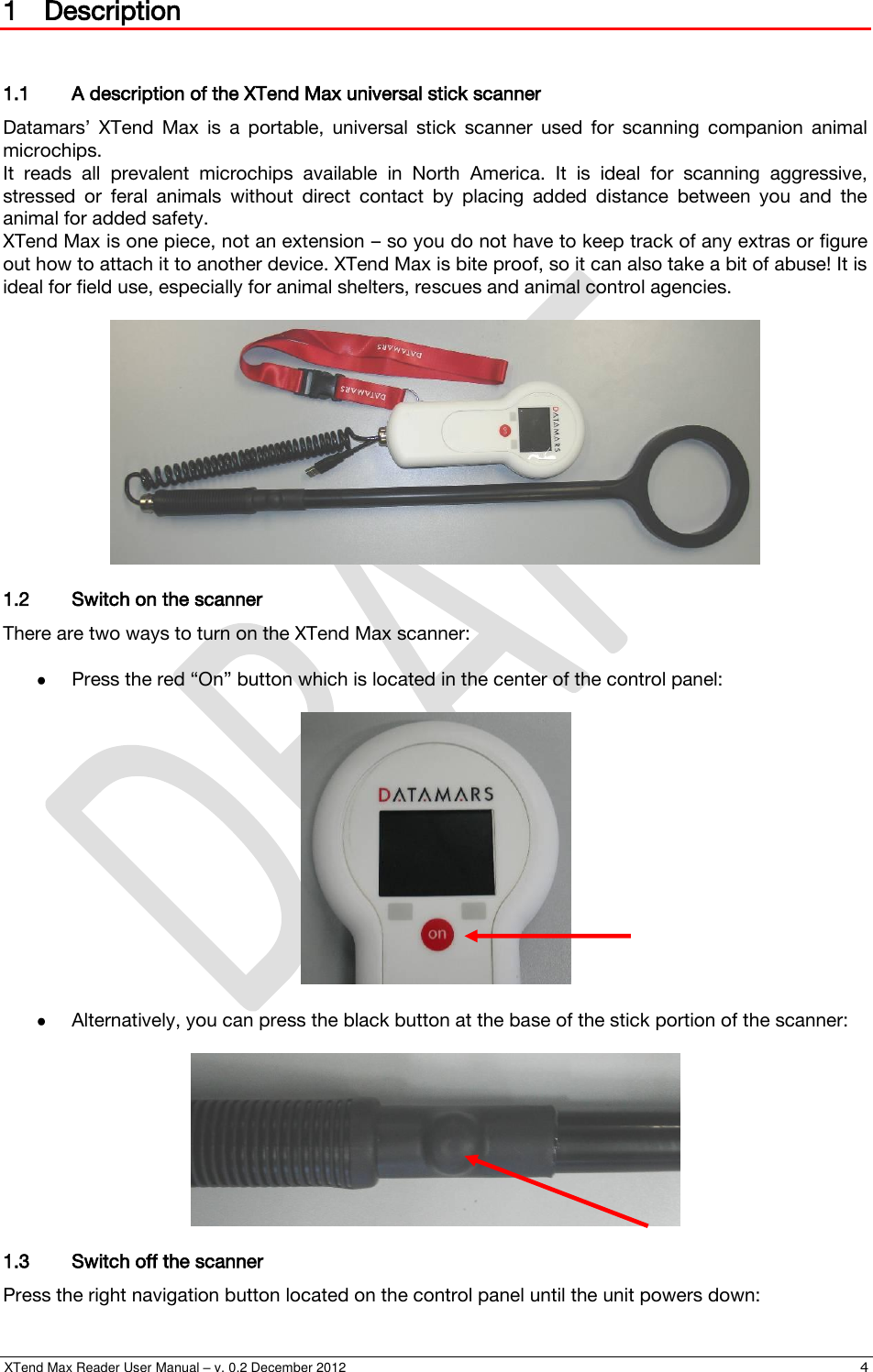  XTend Max Reader User Manual – v. 0.2 December 2012    4 1 Description  1.1 A description of the XTend Max universal stick scanner Datamars’  XTend  Max  is  a  portable,  universal  stick  scanner  used  for  scanning  companion  animal microchips. It  reads  all  prevalent  microchips  available  in  North  America.  It  is  ideal  for  scanning  aggressive, stressed  or  feral  animals  without  direct  contact  by  placing  added  distance  between  you  and  the animal for added safety. XTend Max is one piece, not an extension – so you do not have to keep track of any extras or figure out how to attach it to another device. XTend Max is bite proof, so it can also take a bit of abuse! It is ideal for field use, especially for animal shelters, rescues and animal control agencies.   1.2 Switch on the scanner There are two ways to turn on the XTend Max scanner:   Press the red “On” button which is located in the center of the control panel:     Alternatively, you can press the black button at the base of the stick portion of the scanner:   1.3 Switch off the scanner Press the right navigation button located on the control panel until the unit powers down: 