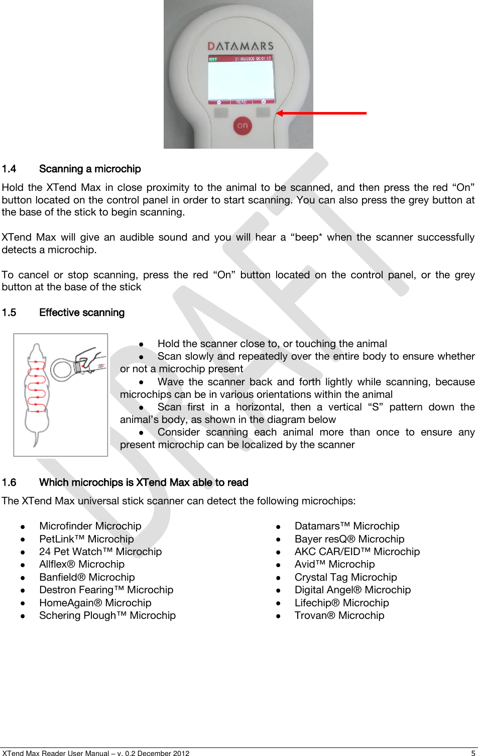  XTend Max Reader User Manual – v. 0.2 December 2012    5   1.4 Scanning a microchip Hold  the  XTend  Max  in  close  proximity  to  the  animal  to  be  scanned,  and  then  press  the  red  “On” button located on the control panel in order to start scanning. You can also press the grey button at the base of the stick to begin scanning.  XTend  Max  will  give  an  audible  sound  and  you  will  hear  a  “beep*  when  the  scanner  successfully detects a microchip.  To  cancel  or  stop  scanning,  press  the  red  “On”  button  located  on  the  control  panel,  or  the  grey button at the base of the stick 1.5 Effective scanning   Hold the scanner close to, or touching the animal  Scan slowly and repeatedly over the entire body to ensure whether or not a microchip present  Wave  the  scanner  back  and  forth  lightly  while  scanning,  because microchips can be in various orientations within the animal  Scan  first  in  a  horizontal,  then  a  vertical  “S”  pattern  down  the animal’s body, as shown in the diagram below  Consider  scanning  each  animal  more  than  once  to  ensure  any present microchip can be localized by the scanner  1.6 Which microchips is XTend Max able to read The XTend Max universal stick scanner can detect the following microchips:   Microfinder Microchip  PetLink™ Microchip  24 Pet Watch™ Microchip  Allflex® Microchip  Banfield® Microchip  Destron Fearing™ Microchip  HomeAgain® Microchip   Schering Plough™ Microchip  Datamars™ Microchip  Bayer resQ® Microchip  AKC CAR/EID™ Microchip  Avid™ Microchip  Crystal Tag Microchip  Digital Angel® Microchip  Lifechip® Microchip  Trovan® Microchip 