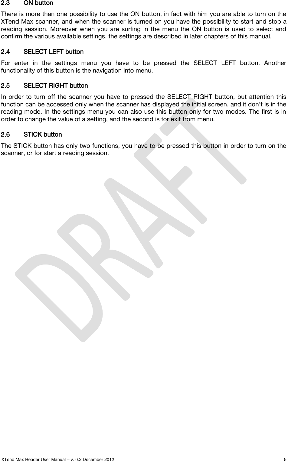  XTend Max Reader User Manual – v. 0.2 December 2012    6 2.3 ON button There is more than one possibility to use the ON button, in fact with him you are able to turn on the XTend Max scanner, and when the scanner is turned on you have the possibility to start and stop a reading  session.  Moreover  when  you  are  surfing  in  the  menu  the  ON  button  is  used  to  select and confirm the various available settings, the settings are described in later chapters of this manual. 2.4 SELECT LEFT button For  enter  in  the  settings  menu  you  have  to  be  pressed  the  SELECT  LEFT  button.  Another functionality of this button is the navigation into menu. 2.5 SELECT RIGHT button In  order  to  turn off  the  scanner  you  have  to  pressed  the SELECT  RIGHT  button,  but  attention  this function can be accessed only when the scanner has displayed the initial screen, and it don’t is in the reading mode. In the settings menu you can also use this button only for two modes. The first is in order to change the value of a setting, and the second is for exit from menu. 2.6 STICK button The STICK button has only two functions, you have to be pressed this button in order to turn on the scanner, or for start a reading session. 