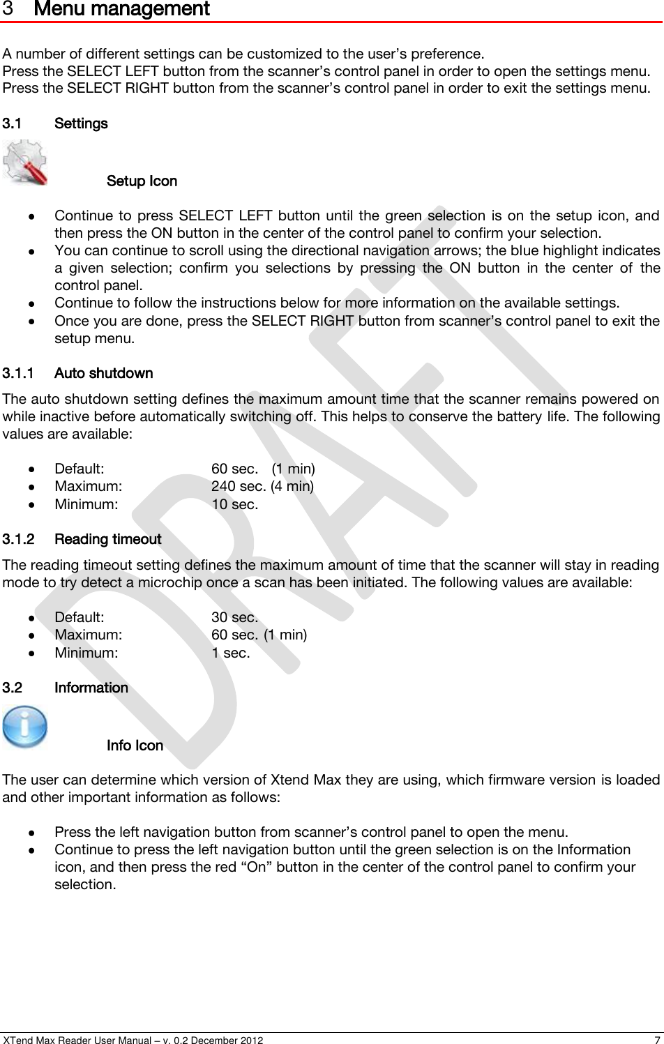  XTend Max Reader User Manual – v. 0.2 December 2012    7 3 Menu management  A number of different settings can be customized to the user’s preference. Press the SELECT LEFT button from the scanner’s control panel in order to open the settings menu. Press the SELECT RIGHT button from the scanner’s control panel in order to exit the settings menu. 3.1 Settings     Setup Icon   Continue  to  press SELECT  LEFT  button until the  green  selection  is on  the  setup  icon,  and then press the ON button in the center of the control panel to confirm your selection.  You can continue to scroll using the directional navigation arrows; the blue highlight indicates a  given  selection;  confirm  you  selections  by  pressing  the  ON  button  in  the  center  of  the control panel.  Continue to follow the instructions below for more information on the available settings.  Once you are done, press the SELECT RIGHT button from scanner’s control panel to exit the setup menu. 3.1.1 Auto shutdown The auto shutdown setting defines the maximum amount time that the scanner remains powered on while inactive before automatically switching off. This helps to conserve the battery life. The following values are available:   Default:     60 sec.   (1 min)  Maximum:    240 sec. (4 min)  Minimum:    10 sec. 3.1.2 Reading timeout The reading timeout setting defines the maximum amount of time that the scanner will stay in reading mode to try detect a microchip once a scan has been initiated. The following values are available:   Default:     30 sec.  Maximum:    60 sec. (1 min)  Minimum:    1 sec. 3.2 Information     Info Icon  The user can determine which version of Xtend Max they are using, which firmware version is loaded and other important information as follows:   Press the left navigation button from scanner’s control panel to open the menu.  Continue to press the left navigation button until the green selection is on the Information icon, and then press the red “On” button in the center of the control panel to confirm your selection. 