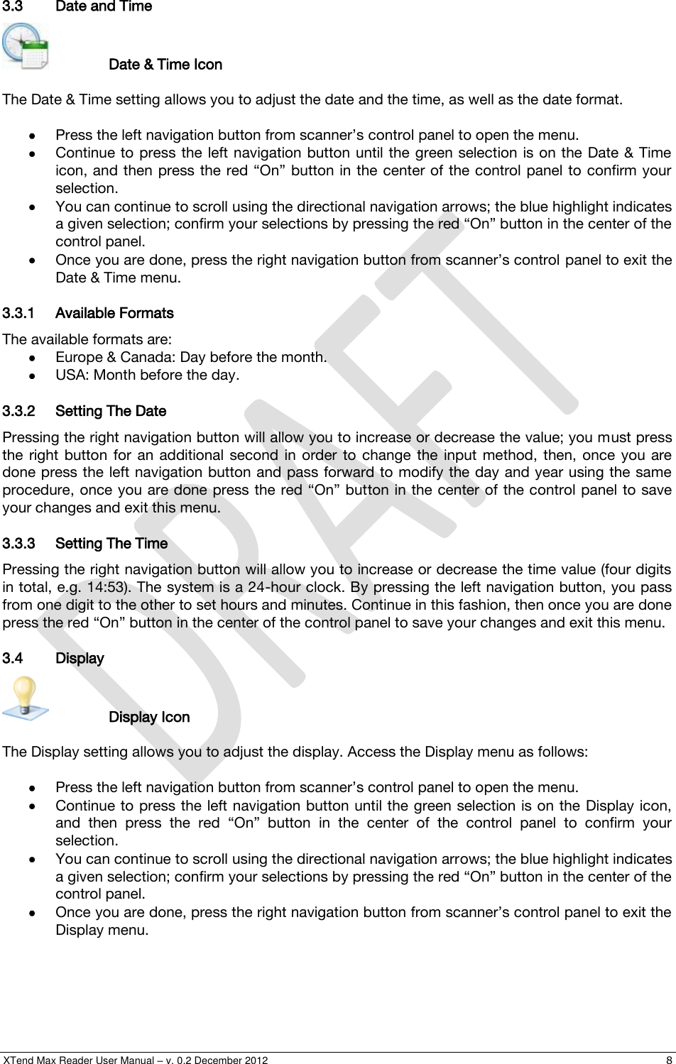  XTend Max Reader User Manual – v. 0.2 December 2012    8 3.3 Date and Time     Date &amp; Time Icon  The Date &amp; Time setting allows you to adjust the date and the time, as well as the date format.   Press the left navigation button from scanner’s control panel to open the menu.  Continue to press  the left  navigation button  until the green selection  is on the  Date &amp; Time icon, and then press the red “On” button in the center of  the control panel to  confirm your selection.  You can continue to scroll using the directional navigation arrows; the blue highlight indicates a given selection; confirm your selections by pressing the red “On” button in the center of the control panel.  Once you are done, press the right navigation button from scanner’s control panel to exit the Date &amp; Time menu. 3.3.1 Available Formats The available formats are:  Europe &amp; Canada: Day before the month.  USA: Month before the day. 3.3.2 Setting The Date Pressing the right navigation button will allow you to increase or decrease the value; you must press the  right  button  for  an additional  second  in  order  to  change  the  input  method,  then,  once  you  are done press the left navigation button and pass forward to modify the day and year using the same procedure, once you are done press  the red “On” button in the center of the control panel to  save your changes and exit this menu. 3.3.3 Setting The Time Pressing the right navigation button will allow you to increase or decrease the time value (four digits in total, e.g. 14:53). The system is a 24-hour clock. By pressing the left navigation button, you pass from one digit to the other to set hours and minutes. Continue in this fashion, then once you are done press the red “On” button in the center of the control panel to save your changes and exit this menu. 3.4 Display     Display Icon  The Display setting allows you to adjust the display. Access the Display menu as follows:   Press the left navigation button from scanner’s control panel to open the menu.  Continue to press the  left navigation button until the green selection is on the  Display icon, and  then  press  the  red  “On”  button  in  the  center  of  the  control  panel  to  confirm  your selection.   You can continue to scroll using the directional navigation arrows; the blue highlight indicates a given selection; confirm your selections by pressing the red “On” button in the center of the control panel.  Once you are done, press the right navigation button from scanner’s control panel to exit the Display menu. 