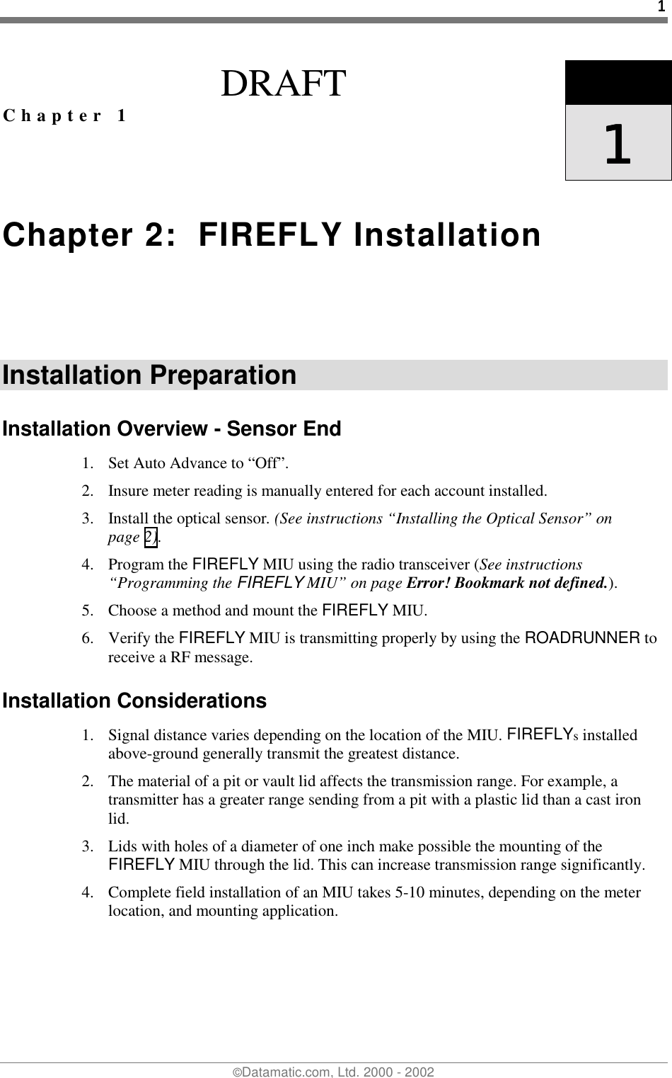 1©Datamatic.com, Ltd. 2000 - 2002DRAFTChapter 1 1111Chapter 2:  FIREFLY InstallationInstallation PreparationInstallation Overview - Sensor End1. Set Auto Advance to “Off”.2. Insure meter reading is manually entered for each account installed.3. Install the optical sensor. (See instructions “Installing the Optical Sensor” onpage 2).4. Program the FIREFLY MIU using the radio transceiver (See instructions“Programming the FIREFLY MIU” on page Error! Bookmark not defined.).5. Choose a method and mount the FIREFLY MIU.6. Verify the FIREFLY MIU is transmitting properly by using the ROADRUNNER toreceive a RF message.Installation Considerations1. Signal distance varies depending on the location of the MIU. FIREFLYs installedabove-ground generally transmit the greatest distance.2. The material of a pit or vault lid affects the transmission range. For example, atransmitter has a greater range sending from a pit with a plastic lid than a cast ironlid.3. Lids with holes of a diameter of one inch make possible the mounting of theFIREFLY MIU through the lid. This can increase transmission range significantly.4. Complete field installation of an MIU takes 5-10 minutes, depending on the meterlocation, and mounting application.