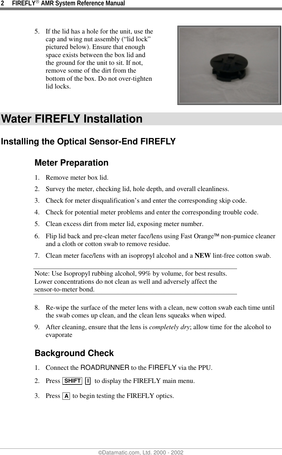 2 FIREFLY AMR System Reference Manual©Datamatic.com, Ltd. 2000 - 20025. If the lid has a hole for the unit, use thecap and wing nut assembly (“lid lock”pictured below). Ensure that enoughspace exists between the box lid andthe ground for the unit to sit. If not,remove some of the dirt from thebottom of the box. Do not over-tightenlid locks.Water FIREFLY InstallationInstalling the Optical Sensor-End FIREFLYMeter Preparation1. Remove meter box lid.2. Survey the meter, checking lid, hole depth, and overall cleanliness.3. Check for meter disqualification’s and enter the corresponding skip code.4. Check for potential meter problems and enter the corresponding trouble code.5. Clean excess dirt from meter lid, exposing meter number.6. Flip lid back and pre-clean meter face/lens using Fast Orange non-pumice cleanerand a cloth or cotton swab to remove residue.7. Clean meter face/lens with an isopropyl alcohol and a NEW lint-free cotton swab.Note: Use Isopropyl rubbing alcohol, 99% by volume, for best results.Lower concentrations do not clean as well and adversely affect thesensor-to-meter bond.8. Re-wipe the surface of the meter lens with a clean, new cotton swab each time untilthe swab comes up clean, and the clean lens squeaks when wiped.9. After cleaning, ensure that the lens is completely dry; allow time for the alcohol toevaporateBackground Check1. Connect the ROADRUNNER to the FIREFLY via the PPU.2. Press  SHIFT  I  to display the FIREFLY main menu.3. Press  A  to begin testing the FIREFLY optics.