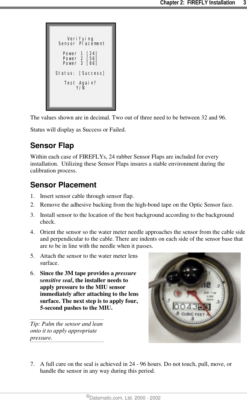 Chapter 2:  FIREFLY Installation      3©Datamatic.com, Ltd. 2000 - 2002Verifying Sensor PlacementPower 1 [24]Power 2 [56]Power 3 [66]Status: [Success]Test Again?Y/NThe values shown are in decimal. Two out of three need to be between 32 and 96.Status will display as Success or Failed.Sensor FlapWithin each case of FIREFLYs, 24 rubber Sensor Flaps are included for everyinstallation.  Utilizing these Sensor Flaps insures a stable environment during thecalibration process.Sensor Placement1. Insert sensor cable through sensor flap.2. Remove the adhesive backing from the high-bond tape on the Optic Sensor face.3. Install sensor to the location of the best background according to the backgroundcheck.4. Orient the sensor so the water meter needle approaches the sensor from the cable sideand perpendicular to the cable. There are indents on each side of the sensor base thatare to be in line with the needle when it passes.5. Attach the sensor to the water meter lenssurface.6. Since the 3M tape provides a pressuresensitive seal, the installer needs toapply pressure to the MIU sensorimmediately after attaching to the lenssurface. The next step is to apply four,5-second pushes to the MIU.Tip: Palm the sensor and leanonto it to apply appropriatepressure.7. A full cure on the seal is achieved in 24 - 96 hours. Do not touch, pull, move, orhandle the sensor in any way during this period.