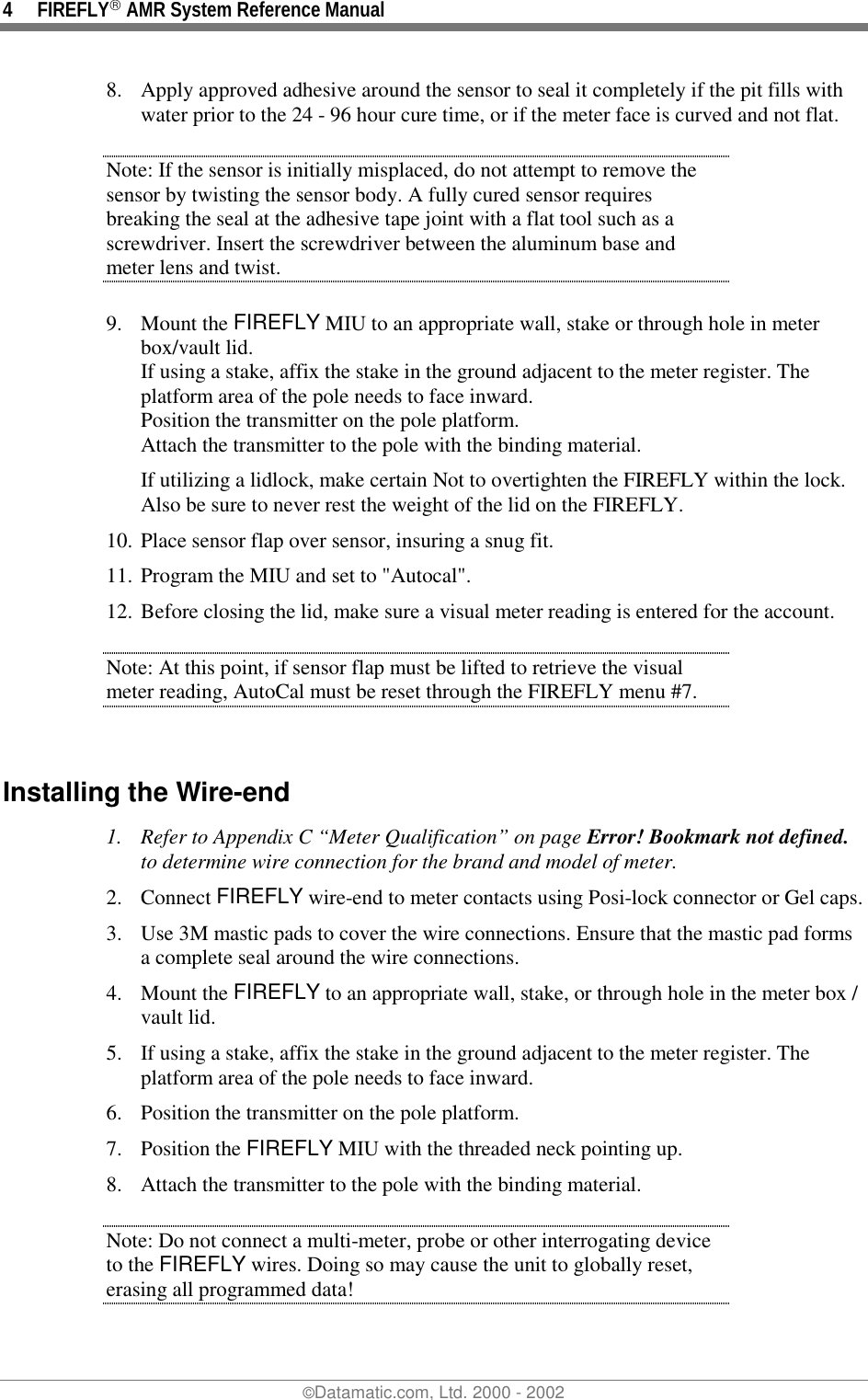 4 FIREFLY AMR System Reference Manual©Datamatic.com, Ltd. 2000 - 20028. Apply approved adhesive around the sensor to seal it completely if the pit fills withwater prior to the 24 - 96 hour cure time, or if the meter face is curved and not flat.Note: If the sensor is initially misplaced, do not attempt to remove thesensor by twisting the sensor body. A fully cured sensor requiresbreaking the seal at the adhesive tape joint with a flat tool such as ascrewdriver. Insert the screwdriver between the aluminum base andmeter lens and twist.9. Mount the FIREFLY MIU to an appropriate wall, stake or through hole in meterbox/vault lid.If using a stake, affix the stake in the ground adjacent to the meter register. Theplatform area of the pole needs to face inward.Position the transmitter on the pole platform.Attach the transmitter to the pole with the binding material.If utilizing a lidlock, make certain Not to overtighten the FIREFLY within the lock.Also be sure to never rest the weight of the lid on the FIREFLY.10. Place sensor flap over sensor, insuring a snug fit.11. Program the MIU and set to &quot;Autocal&quot;.12. Before closing the lid, make sure a visual meter reading is entered for the account.Note: At this point, if sensor flap must be lifted to retrieve the visualmeter reading, AutoCal must be reset through the FIREFLY menu #7.Installing the Wire-end1. Refer to Appendix C “Meter Qualification” on page Error! Bookmark not defined.to determine wire connection for the brand and model of meter.2. Connect FIREFLY wire-end to meter contacts using Posi-lock connector or Gel caps.3. Use 3M mastic pads to cover the wire connections. Ensure that the mastic pad formsa complete seal around the wire connections.4. Mount the FIREFLY to an appropriate wall, stake, or through hole in the meter box /vault lid.5. If using a stake, affix the stake in the ground adjacent to the meter register. Theplatform area of the pole needs to face inward.6. Position the transmitter on the pole platform.7. Position the FIREFLY MIU with the threaded neck pointing up.8. Attach the transmitter to the pole with the binding material.Note: Do not connect a multi-meter, probe or other interrogating deviceto the FIREFLY wires. Doing so may cause the unit to globally reset,erasing all programmed data!