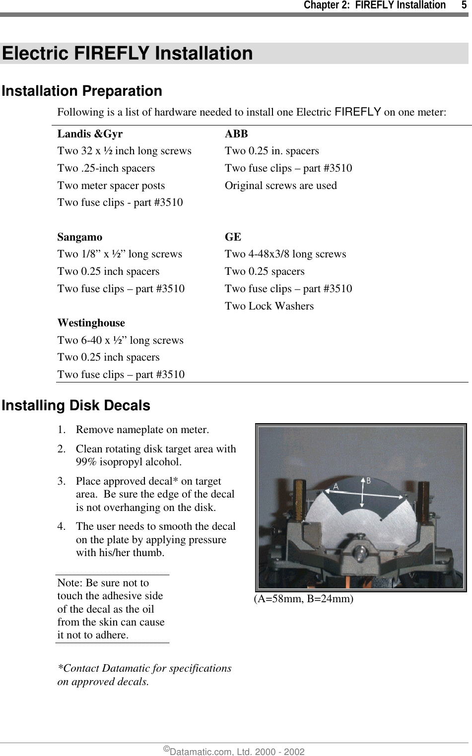 Chapter 2:  FIREFLY Installation      5©Datamatic.com, Ltd. 2000 - 2002Electric FIREFLY InstallationInstallation PreparationFollowing is a list of hardware needed to install one Electric FIREFLY on one meter:Landis &amp;Gyr ABBTwo 32 x ½ inch long screws Two 0.25 in. spacersTwo .25-inch spacers Two fuse clips – part #3510Two meter spacer posts Original screws are usedTwo fuse clips - part #3510Sangamo GETwo 1/8” x ½” long screws Two 4-48x3/8 long screwsTwo 0.25 inch spacers Two 0.25 spacersTwo fuse clips – part #3510 Two fuse clips – part #3510Two Lock WashersWestinghouseTwo 6-40 x ½” long screwsTwo 0.25 inch spacersTwo fuse clips – part #3510Installing Disk Decals1. Remove nameplate on meter.2. Clean rotating disk target area with99% isopropyl alcohol.3. Place approved decal* on targetarea.  Be sure the edge of the decalis not overhanging on the disk.4. The user needs to smooth the decalon the plate by applying pressurewith his/her thumb.Note: Be sure not totouch the adhesive sideof the decal as the oilfrom the skin can causeit not to adhere.*Contact Datamatic for specificationson approved decals.(A=58mm, B=24mm)