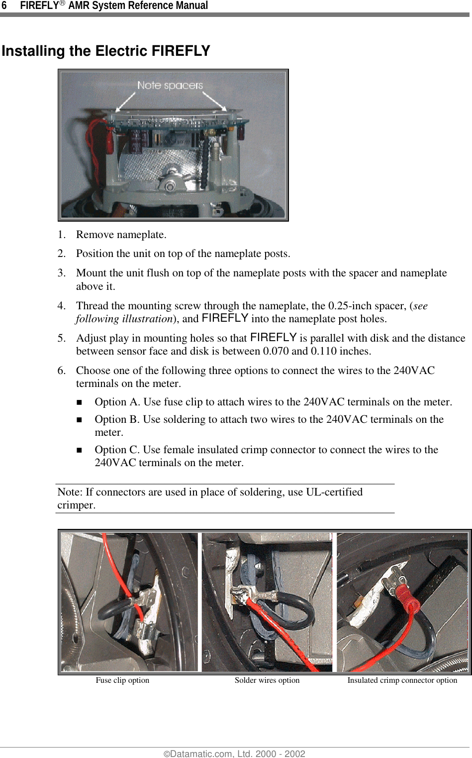 6 FIREFLY AMR System Reference Manual©Datamatic.com, Ltd. 2000 - 2002Installing the Electric FIREFLY1. Remove nameplate.2. Position the unit on top of the nameplate posts.3. Mount the unit flush on top of the nameplate posts with the spacer and nameplateabove it.4. Thread the mounting screw through the nameplate, the 0.25-inch spacer, (seefollowing illustration), and FIREFLY into the nameplate post holes.5. Adjust play in mounting holes so that FIREFLY is parallel with disk and the distancebetween sensor face and disk is between 0.070 and 0.110 inches.6. Choose one of the following three options to connect the wires to the 240VACterminals on the meter.! Option A. Use fuse clip to attach wires to the 240VAC terminals on the meter.! Option B. Use soldering to attach two wires to the 240VAC terminals on themeter.! Option C. Use female insulated crimp connector to connect the wires to the240VAC terminals on the meter.Note: If connectors are used in place of soldering, use UL-certifiedcrimper.Fuse clip option Solder wires option  Insulated crimp connector option