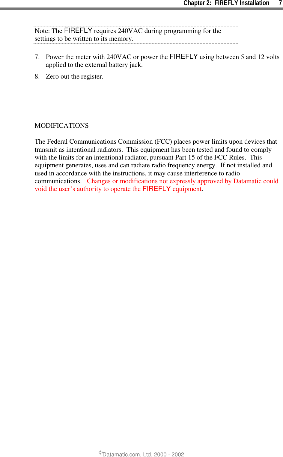 Chapter 2:  FIREFLY Installation      7©Datamatic.com, Ltd. 2000 - 2002Note: The FIREFLY requires 240VAC during programming for thesettings to be written to its memory.7. Power the meter with 240VAC or power the FIREFLY using between 5 and 12 voltsapplied to the external battery jack.8. Zero out the register.MODIFICATIONSThe Federal Communications Commission (FCC) places power limits upon devices thattransmit as intentional radiators.  This equipment has been tested and found to complywith the limits for an intentional radiator, pursuant Part 15 of the FCC Rules.  Thisequipment generates, uses and can radiate radio frequency energy.  If not installed andused in accordance with the instructions, it may cause interference to radiocommunications.   Changes or modifications not expressly approved by Datamatic couldvoid the user’s authority to operate the FIREFLY equipment.