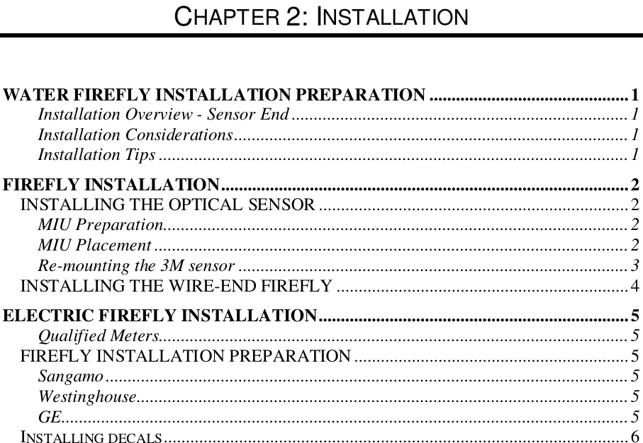 CHAPTER 2: INSTALLATIONWATER FIREFLY INSTALLATION PREPARATION .............................................1Installation Overview - Sensor End ............................................................................1Installation Considerations.........................................................................................1Installation Tips ..........................................................................................................1FIREFLY INSTALLATION............................................................................................2INSTALLING THE OPTICAL SENSOR ......................................................................2MIU Preparation.........................................................................................................2MIU Placement ...........................................................................................................2Re-mounting the 3M sensor ........................................................................................3INSTALLING THE WIRE-END FIREFLY ..................................................................4ELECTRIC FIREFLY INSTALLATION......................................................................5Qualified Meters..........................................................................................................5FIREFLY INSTALLATION PREPARATION ..............................................................5Sangamo......................................................................................................................5Westinghouse...............................................................................................................5GE................................................................................................................................5INSTALLING DECALS.........................................................................................................6