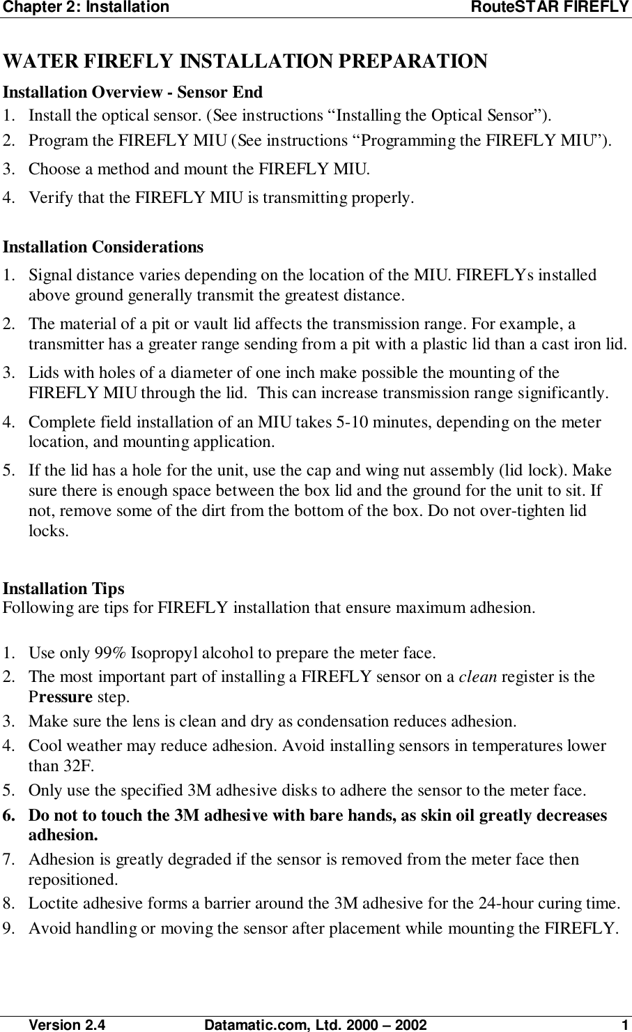 Chapter 2: Installation RouteSTAR FIREFLY Version 2.4 Datamatic.com, Ltd. 2000 – 2002 1WATER FIREFLY INSTALLATION PREPARATIONInstallation Overview - Sensor End1. Install the optical sensor. (See instructions “Installing the Optical Sensor”).2. Program the FIREFLY MIU (See instructions “Programming the FIREFLY MIU”).3. Choose a method and mount the FIREFLY MIU.4. Verify that the FIREFLY MIU is transmitting properly.Installation Considerations1. Signal distance varies depending on the location of the MIU. FIREFLYs installedabove ground generally transmit the greatest distance.2. The material of a pit or vault lid affects the transmission range. For example, atransmitter has a greater range sending from a pit with a plastic lid than a cast iron lid.3. Lids with holes of a diameter of one inch make possible the mounting of theFIREFLY MIU through the lid.  This can increase transmission range significantly.4. Complete field installation of an MIU takes 5-10 minutes, depending on the meterlocation, and mounting application.5. If the lid has a hole for the unit, use the cap and wing nut assembly (lid lock). Makesure there is enough space between the box lid and the ground for the unit to sit. Ifnot, remove some of the dirt from the bottom of the box. Do not over-tighten lidlocks.Installation TipsFollowing are tips for FIREFLY installation that ensure maximum adhesion.1. Use only 99% Isopropyl alcohol to prepare the meter face.2. The most important part of installing a FIREFLY sensor on a clean register is thePressure step.3. Make sure the lens is clean and dry as condensation reduces adhesion.4. Cool weather may reduce adhesion. Avoid installing sensors in temperatures lowerthan 32F.5. Only use the specified 3M adhesive disks to adhere the sensor to the meter face.6. Do not to touch the 3M adhesive with bare hands, as skin oil greatly decreasesadhesion.7. Adhesion is greatly degraded if the sensor is removed from the meter face thenrepositioned.8. Loctite adhesive forms a barrier around the 3M adhesive for the 24-hour curing time.9. Avoid handling or moving the sensor after placement while mounting the FIREFLY.