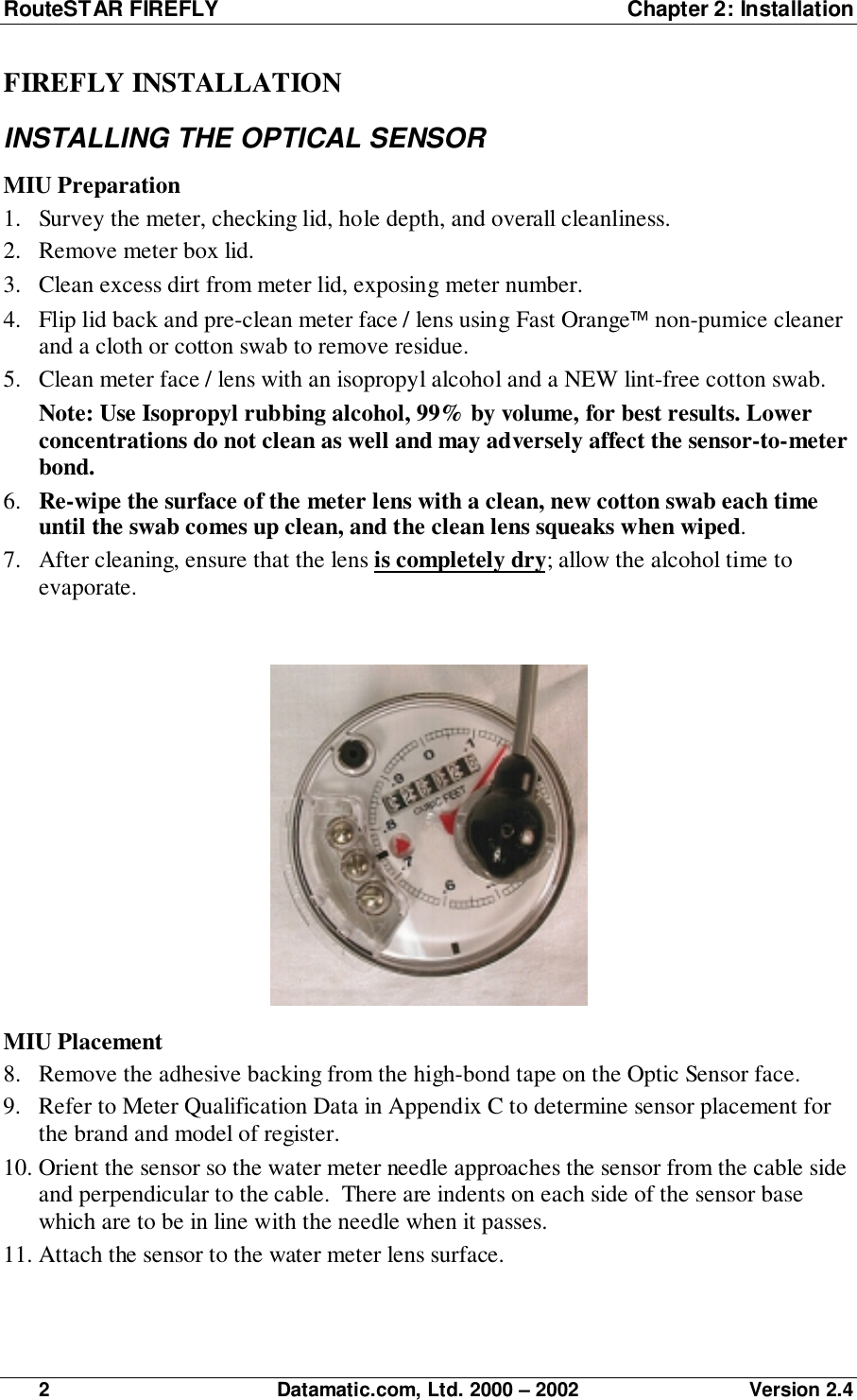 RouteSTAR FIREFLY  Chapter 2: Installation2 Datamatic.com, Ltd. 2000 – 2002 Version 2.4FIREFLY INSTALLATIONINSTALLING THE OPTICAL SENSORMIU Preparation1. Survey the meter, checking lid, hole depth, and overall cleanliness.2. Remove meter box lid.3. Clean excess dirt from meter lid, exposing meter number.4. Flip lid back and pre-clean meter face / lens using Fast Orange non-pumice cleanerand a cloth or cotton swab to remove residue.5. Clean meter face / lens with an isopropyl alcohol and a NEW lint-free cotton swab.Note: Use Isopropyl rubbing alcohol, 99% by volume, for best results. Lowerconcentrations do not clean as well and may adversely affect the sensor-to-meterbond.6. Re-wipe the surface of the meter lens with a clean, new cotton swab each timeuntil the swab comes up clean, and the clean lens squeaks when wiped.7. After cleaning, ensure that the lens is completely dry; allow the alcohol time toevaporate.MIU Placement8. Remove the adhesive backing from the high-bond tape on the Optic Sensor face.9. Refer to Meter Qualification Data in Appendix C to determine sensor placement forthe brand and model of register.10. Orient the sensor so the water meter needle approaches the sensor from the cable sideand perpendicular to the cable.  There are indents on each side of the sensor basewhich are to be in line with the needle when it passes.11. Attach the sensor to the water meter lens surface.