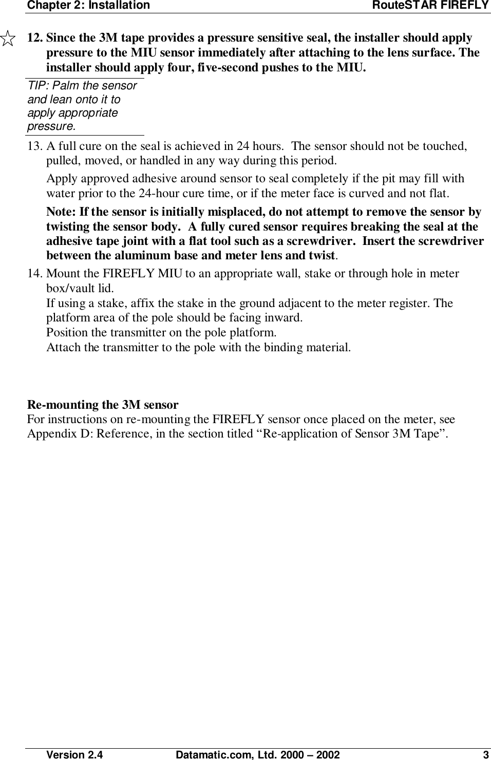 Chapter 2: Installation RouteSTAR FIREFLY Version 2.4 Datamatic.com, Ltd. 2000 – 2002 312. Since the 3M tape provides a pressure sensitive seal, the installer should applypressure to the MIU sensor immediately after attaching to the lens surface. Theinstaller should apply four, five-second pushes to the MIU.TIP: Palm the sensorand lean onto it toapply appropriatepressure.13. A full cure on the seal is achieved in 24 hours.  The sensor should not be touched,pulled, moved, or handled in any way during this period.Apply approved adhesive around sensor to seal completely if the pit may fill withwater prior to the 24-hour cure time, or if the meter face is curved and not flat.Note: If the sensor is initially misplaced, do not attempt to remove the sensor bytwisting the sensor body.  A fully cured sensor requires breaking the seal at theadhesive tape joint with a flat tool such as a screwdriver.  Insert the screwdriverbetween the aluminum base and meter lens and twist.14. Mount the FIREFLY MIU to an appropriate wall, stake or through hole in meterbox/vault lid.If using a stake, affix the stake in the ground adjacent to the meter register. Theplatform area of the pole should be facing inward.Position the transmitter on the pole platform.Attach the transmitter to the pole with the binding material.Re-mounting the 3M sensorFor instructions on re-mounting the FIREFLY sensor once placed on the meter, seeAppendix D: Reference, in the section titled “Re-application of Sensor 3M Tape”.