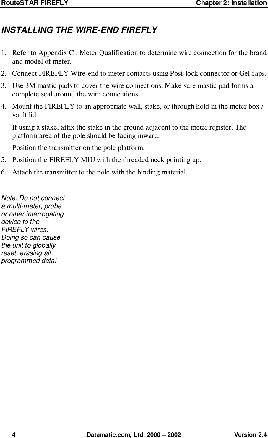 RouteSTAR FIREFLY  Chapter 2: Installation4 Datamatic.com, Ltd. 2000 – 2002 Version 2.4INSTALLING THE WIRE-END FIREFLY1. Refer to Appendix C : Meter Qualification to determine wire connection for the brandand model of meter.2. Connect FIREFLY Wire-end to meter contacts using Posi-lock connector or Gel caps.3. Use 3M mastic pads to cover the wire connections. Make sure mastic pad forms acomplete seal around the wire connections.4. Mount the FIREFLY to an appropriate wall, stake, or through hold in the meter box /vault lid.If using a stake, affix the stake in the ground adjacent to the meter register. Theplatform area of the pole should be facing inward.Position the transmitter on the pole platform.5. Position the FIREFLY MIU with the threaded neck pointing up.6. Attach the transmitter to the pole with the binding material.Note: Do not connecta multi-meter, probeor other interrogatingdevice to theFIREFLY wires.Doing so can causethe unit to globallyreset, erasing allprogrammed data!