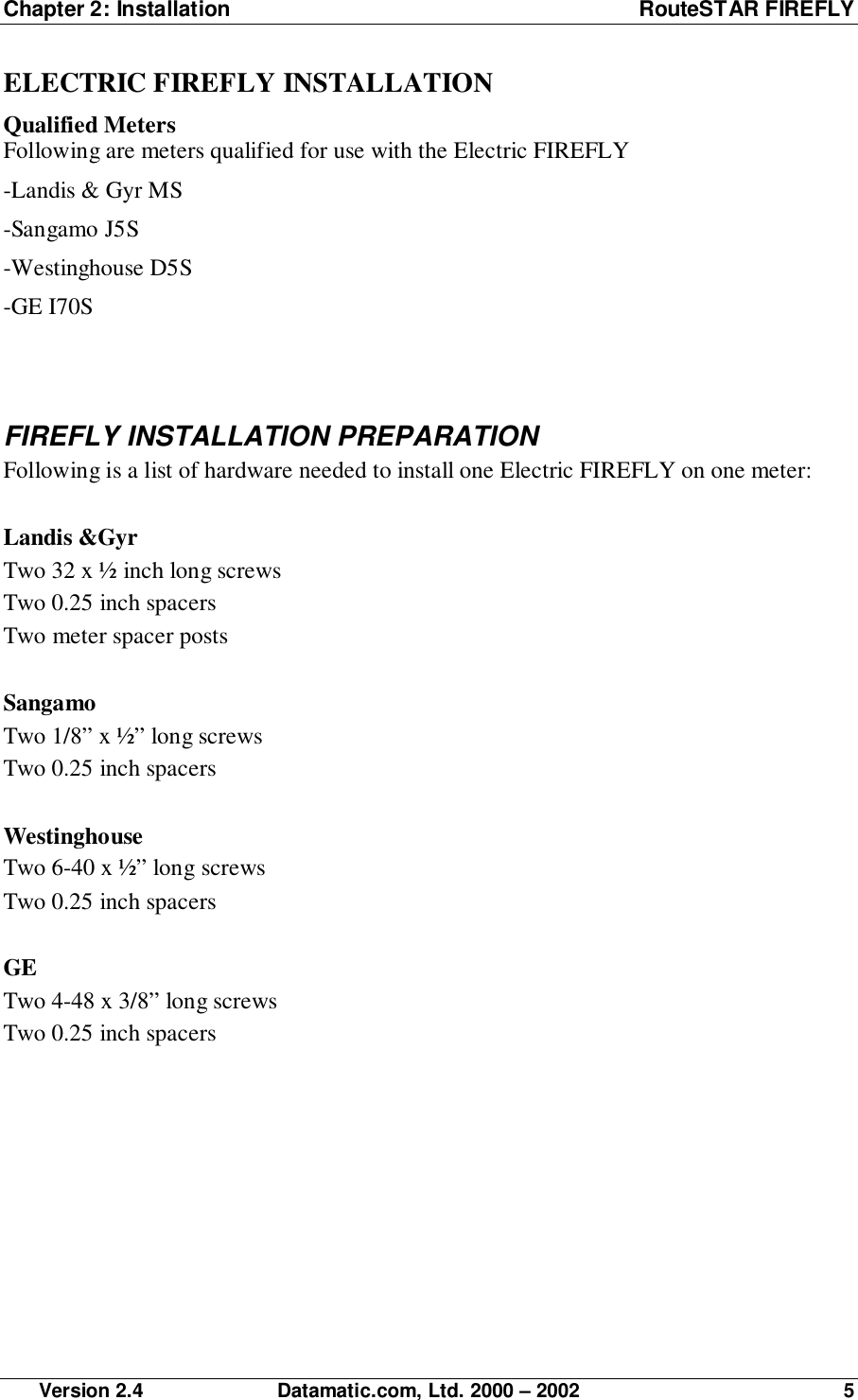 Chapter 2: Installation RouteSTAR FIREFLY Version 2.4 Datamatic.com, Ltd. 2000 – 2002 5ELECTRIC FIREFLY INSTALLATIONQualified MetersFollowing are meters qualified for use with the Electric FIREFLY-Landis &amp; Gyr MS-Sangamo J5S-Westinghouse D5S-GE I70SFIREFLY INSTALLATION PREPARATIONFollowing is a list of hardware needed to install one Electric FIREFLY on one meter:Landis &amp;GyrTwo 32 x ½ inch long screwsTwo 0.25 inch spacersTwo meter spacer postsSangamoTwo 1/8” x ½” long screwsTwo 0.25 inch spacersWestinghouseTwo 6-40 x ½” long screwsTwo 0.25 inch spacersGETwo 4-48 x 3/8” long screwsTwo 0.25 inch spacers