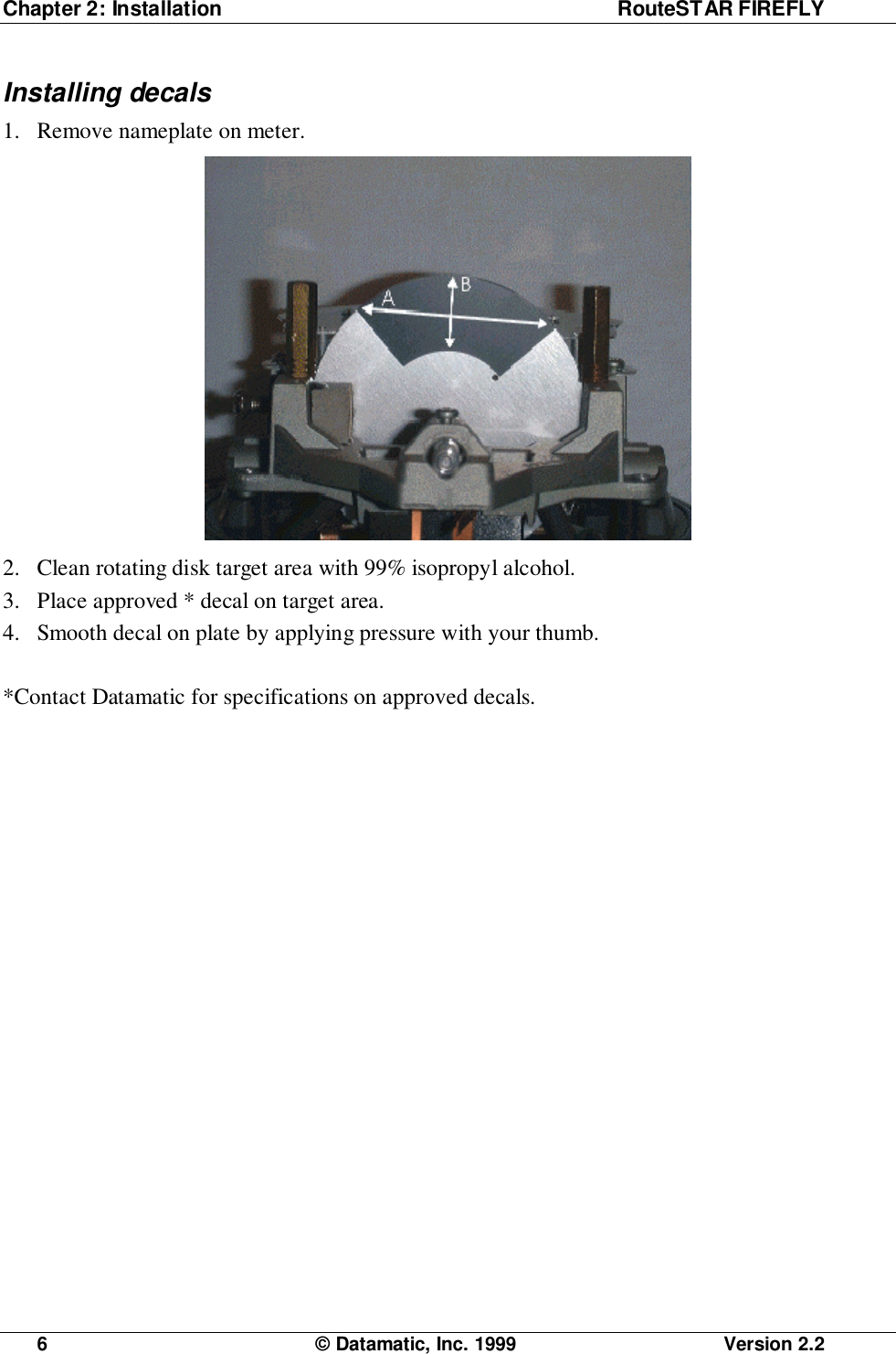 Chapter 2: Installation RouteSTAR FIREFLY6  © Datamatic, Inc. 1999 Version 2.2Installing decals1. Remove nameplate on meter.2. Clean rotating disk target area with 99% isopropyl alcohol.3. Place approved * decal on target area.4. Smooth decal on plate by applying pressure with your thumb.*Contact Datamatic for specifications on approved decals.