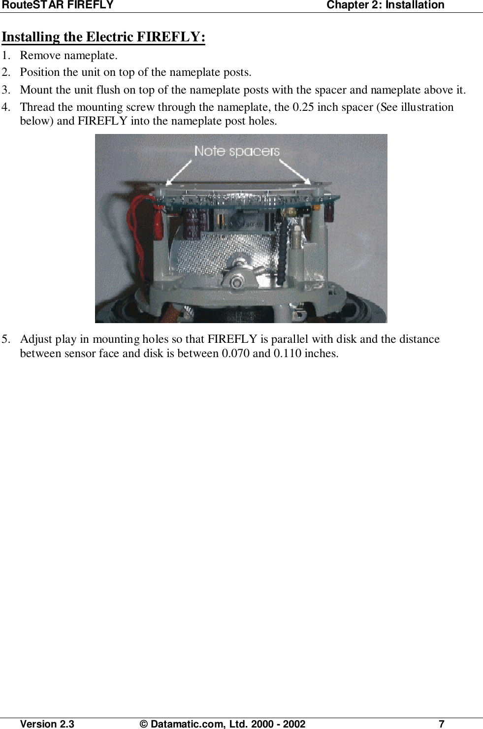 RouteSTAR FIREFLY  Chapter 2: InstallationVersion 2.3 © Datamatic.com, Ltd. 2000 - 2002 7Installing the Electric FIREFLY:1. Remove nameplate.2. Position the unit on top of the nameplate posts.3. Mount the unit flush on top of the nameplate posts with the spacer and nameplate above it.4. Thread the mounting screw through the nameplate, the 0.25 inch spacer (See illustrationbelow) and FIREFLY into the nameplate post holes.5. Adjust play in mounting holes so that FIREFLY is parallel with disk and the distancebetween sensor face and disk is between 0.070 and 0.110 inches.