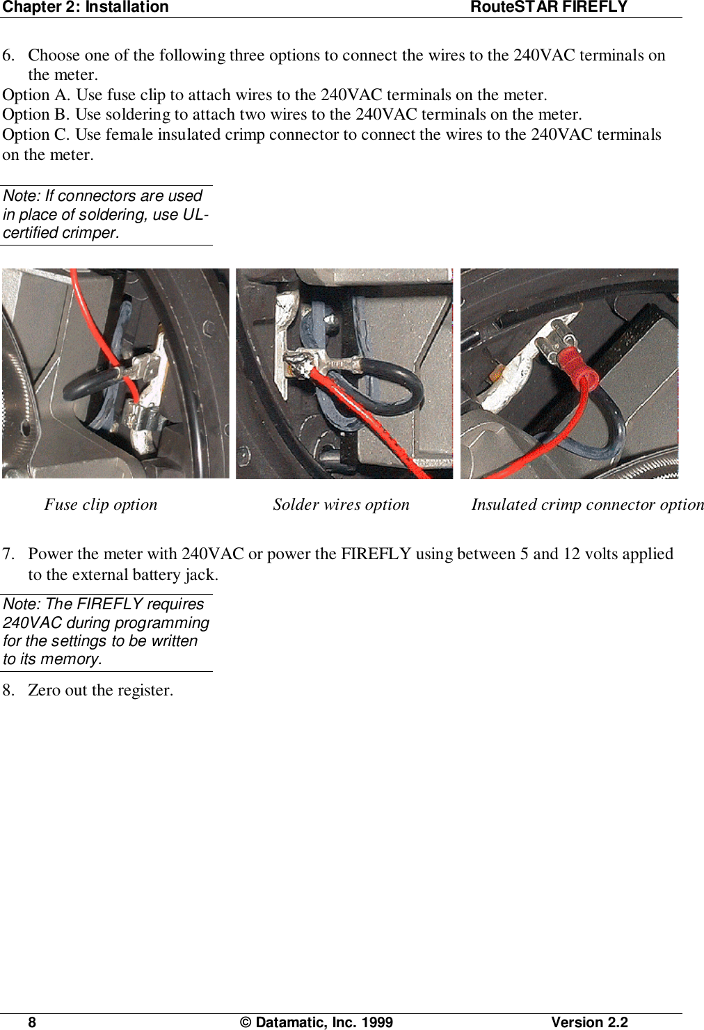 Chapter 2: Installation RouteSTAR FIREFLY8  © Datamatic, Inc. 1999 Version 2.26. Choose one of the following three options to connect the wires to the 240VAC terminals onthe meter.Option A. Use fuse clip to attach wires to the 240VAC terminals on the meter.Option B. Use soldering to attach two wires to the 240VAC terminals on the meter.Option C. Use female insulated crimp connector to connect the wires to the 240VAC terminalson the meter.Note: If connectors are usedin place of soldering, use UL-certified crimper.7. Power the meter with 240VAC or power the FIREFLY using between 5 and 12 volts appliedto the external battery jack.Note: The FIREFLY requires240VAC during programmingfor the settings to be writtento its memory.8. Zero out the register.Fuse clip option Solder wires option Insulated crimp connector option