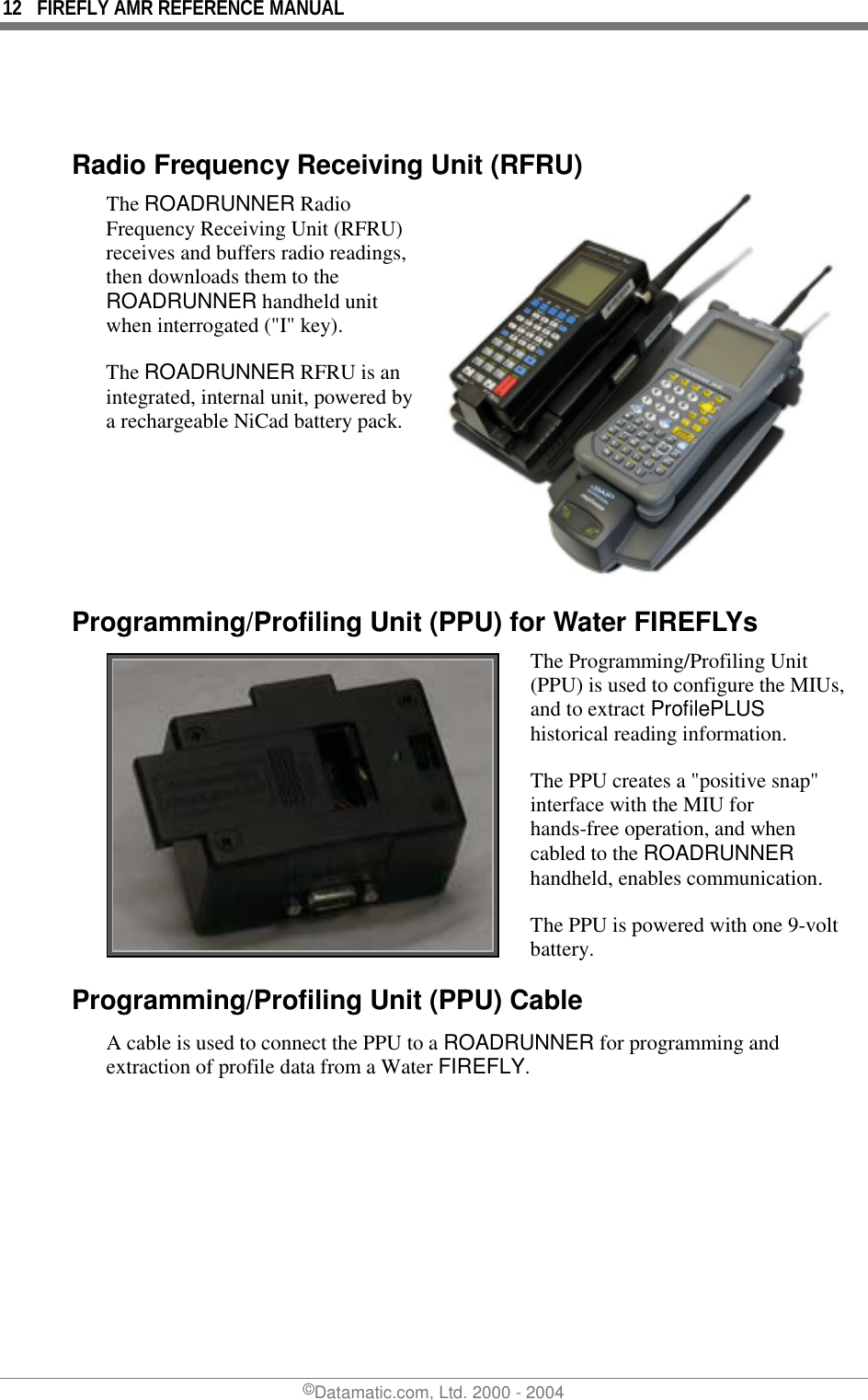 12  FIREFLY AMR REFERENCE MANUAL ©Datamatic.com, Ltd. 2000 - 2004   Radio Frequency Receiving Unit (RFRU) The ROADRUNNER Radio Frequency Receiving Unit (RFRU) receives and buffers radio readings, then downloads them to the ROADRUNNER handheld unit when interrogated (&quot;I&quot; key).  The ROADRUNNER RFRU is an integrated, internal unit, powered by a rechargeable NiCad battery pack.  Programming/Profiling Unit (PPU) for Water FIREFLYs  The Programming/Profiling Unit (PPU) is used to configure the MIUs, and to extract ProfilePLUS historical reading information.  The PPU creates a &quot;positive snap&quot; interface with the MIU for hands-free operation, and when cabled to the ROADRUNNER handheld, enables communication. The PPU is powered with one 9-volt battery. Programming/Profiling Unit (PPU) Cable A cable is used to connect the PPU to a ROADRUNNER for programming and extraction of profile data from a Water FIREFLY. 