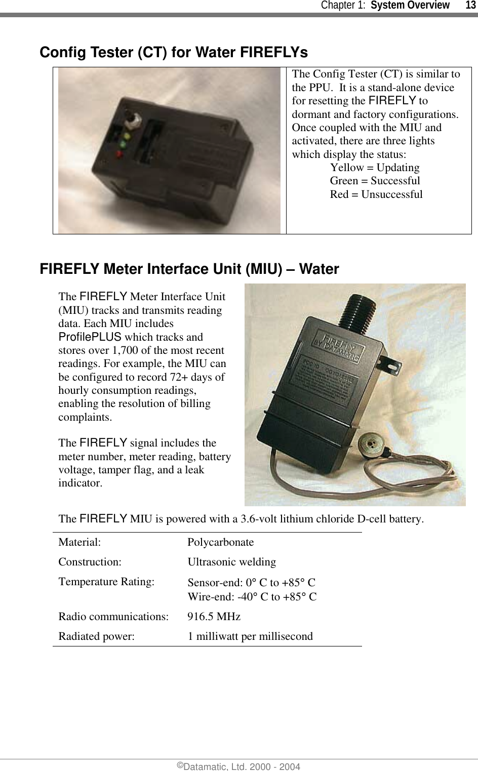     Chapter 1:  System Overview      13 ©Datamatic, Ltd. 2000 - 2004 Config Tester (CT) for Water FIREFLYs  The Config Tester (CT) is similar to the PPU.  It is a stand-alone device for resetting the FIREFLY to dormant and factory configurations.  Once coupled with the MIU and activated, there are three lights which display the status:         Yellow = Updating   Green = Successful                    Red = Unsuccessful  FIREFLY Meter Interface Unit (MIU) – Water The FIREFLY Meter Interface Unit (MIU) tracks and transmits reading data. Each MIU includes ProfilePLUS which tracks and stores over 1,700 of the most recent readings. For example, the MIU can be configured to record 72+ days of hourly consumption readings, enabling the resolution of billing complaints. The FIREFLY signal includes the meter number, meter reading, battery voltage, tamper flag, and a leak indicator. The FIREFLY MIU is powered with a 3.6-volt lithium chloride D-cell battery. Material: Polycarbonate Construction: Ultrasonic welding Temperature Rating:  Sensor-end: 0° C to +85° C Wire-end: -40° C to +85° C Radio communications:  916.5 MHz  Radiated power:  1 milliwatt per millisecond 