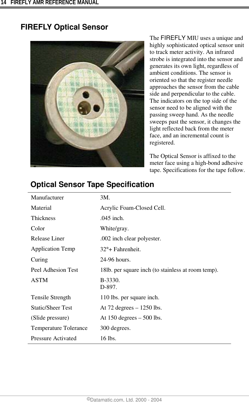 14  FIREFLY AMR REFERENCE MANUAL ©Datamatic.com, Ltd. 2000 - 2004 FIREFLY Optical Sensor The FIREFLY MIU uses a unique and highly sophisticated optical sensor unit to track meter activity. An infrared strobe is integrated into the sensor and generates its own light, regardless of ambient conditions. The sensor is oriented so that the register needle approaches the sensor from the cable side and perpendicular to the cable. The indicators on the top side of the sensor need to be aligned with the passing sweep hand. As the needle sweeps past the sensor, it changes the light reflected back from the meter face, and an incremental count is registered. The Optical Sensor is affixed to the meter face using a high-bond adhesive tape. Specifications for the tape follow.Optical Sensor Tape Specification  Manufacturer 3M.  Material  Acrylic Foam-Closed Cell.  Thickness .045 inch.  Color White/gray.  Release Liner  .002 inch clear polyester.  Application Temp  32°+ Fahrenheit.  Curing 24-96 hours.  Peel Adhesion Test  18lb. per square inch (to stainless at room temp).  ASTM B-3330. D-897.  Tensile Strength  110 lbs. per square inch.  Static/Sheer Test  At 72 degrees – 1250 lbs.  (Slide pressure)  At 150 degrees – 500 lbs.  Temperature Tolerance  300 degrees.  Pressure Activated  16 lbs. 