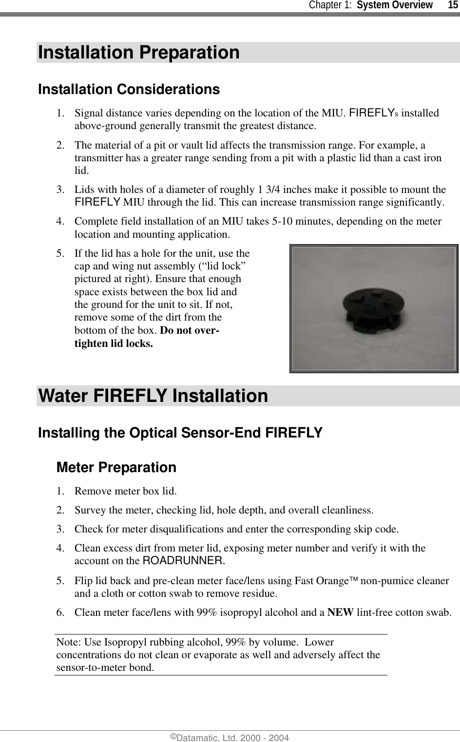     Chapter 1:  System Overview      15 ©Datamatic, Ltd. 2000 - 2004 Installation Preparation Installation Considerations 1.  Signal distance varies depending on the location of the MIU. FIREFLYs installed above-ground generally transmit the greatest distance. 2.  The material of a pit or vault lid affects the transmission range. For example, a transmitter has a greater range sending from a pit with a plastic lid than a cast iron lid. 3.  Lids with holes of a diameter of roughly 1 3/4 inches make it possible to mount the FIREFLY MIU through the lid. This can increase transmission range significantly.  4.  Complete field installation of an MIU takes 5-10 minutes, depending on the meter location and mounting application. 5.  If the lid has a hole for the unit, use the cap and wing nut assembly (“lid lock” pictured at right). Ensure that enough space exists between the box lid and the ground for the unit to sit. If not, remove some of the dirt from the bottom of the box. Do not over-tighten lid locks.   Water FIREFLY Installation Installing the Optical Sensor-End FIREFLY Meter Preparation 1.  Remove meter box lid. 2.  Survey the meter, checking lid, hole depth, and overall cleanliness. 3.  Check for meter disqualifications and enter the corresponding skip code. 4.  Clean excess dirt from meter lid, exposing meter number and verify it with the account on the ROADRUNNER. 5.  Flip lid back and pre-clean meter face/lens using Fast Orange non-pumice cleaner and a cloth or cotton swab to remove residue.  6.  Clean meter face/lens with 99% isopropyl alcohol and a NEW lint-free cotton swab.  Note: Use Isopropyl rubbing alcohol, 99% by volume.  Lower concentrations do not clean or evaporate as well and adversely affect the sensor-to-meter bond.  