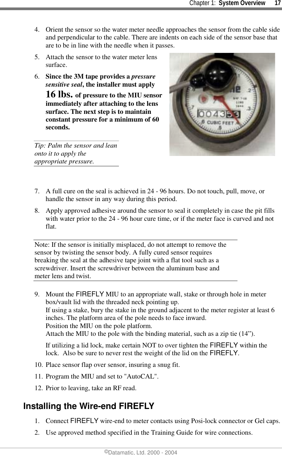     Chapter 1:  System Overview      17 ©Datamatic, Ltd. 2000 - 2004 4.  Orient the sensor so the water meter needle approaches the sensor from the cable side and perpendicular to the cable. There are indents on each side of the sensor base that are to be in line with the needle when it passes.  5.  Attach the sensor to the water meter lens surface.  6.  Since the 3M tape provides a pressure sensitive seal, the installer must apply 16 lbs. of pressure to the MIU sensor immediately after attaching to the lens surface. The next step is to maintain constant pressure for a minimum of 60 seconds. Tip: Palm the sensor and lean onto it to apply the appropriate pressure.  7.  A full cure on the seal is achieved in 24 - 96 hours. Do not touch, pull, move, or handle the sensor in any way during this period.  8.  Apply approved adhesive around the sensor to seal it completely in case the pit fills with water prior to the 24 - 96 hour cure time, or if the meter face is curved and not flat. Note: If the sensor is initially misplaced, do not attempt to remove the sensor by twisting the sensor body. A fully cured sensor requires breaking the seal at the adhesive tape joint with a flat tool such as a screwdriver. Insert the screwdriver between the aluminum base and meter lens and twist.  9. Mount the FIREFLY MIU to an appropriate wall, stake or through hole in meter box/vault lid with the threaded neck pointing up.  If using a stake, bury the stake in the ground adjacent to the meter register at least 6 inches. The platform area of the pole needs to face inward.  Position the MIU on the pole platform.  Attach the MIU to the pole with the binding material, such as a zip tie (14”). If utilizing a lid lock, make certain NOT to over tighten the FIREFLY within the lock.  Also be sure to never rest the weight of the lid on the FIREFLY. 10. Place sensor flap over sensor, insuring a snug fit. 11. Program the MIU and set to &quot;AutoCAL&quot;. 12. Prior to leaving, take an RF read. Installing the Wire-end FIREFLY 1. Connect FIREFLY wire-end to meter contacts using Posi-lock connector or Gel caps. 2.  Use approved method specified in the Training Guide for wire connections.  