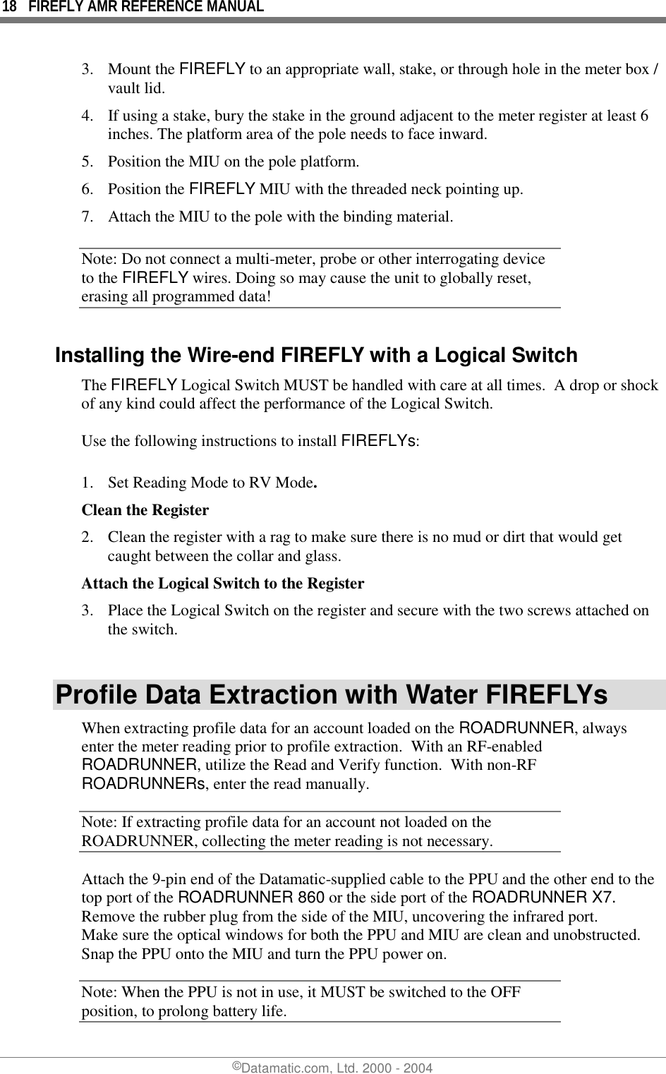 18  FIREFLY AMR REFERENCE MANUAL ©Datamatic.com, Ltd. 2000 - 2004 3. Mount the FIREFLY to an appropriate wall, stake, or through hole in the meter box / vault lid.  4.  If using a stake, bury the stake in the ground adjacent to the meter register at least 6 inches. The platform area of the pole needs to face inward.  5.  Position the MIU on the pole platform.  6. Position the FIREFLY MIU with the threaded neck pointing up. 7.  Attach the MIU to the pole with the binding material. Note: Do not connect a multi-meter, probe or other interrogating device to the FIREFLY wires. Doing so may cause the unit to globally reset, erasing all programmed data! Installing the Wire-end FIREFLY with a Logical Switch The FIREFLY Logical Switch MUST be handled with care at all times.  A drop or shock of any kind could affect the performance of the Logical Switch.  Use the following instructions to install FIREFLYs:  1.  Set Reading Mode to RV Mode. Clean the Register 2.  Clean the register with a rag to make sure there is no mud or dirt that would get caught between the collar and glass. Attach the Logical Switch to the Register 3.  Place the Logical Switch on the register and secure with the two screws attached on the switch.  Profile Data Extraction with Water FIREFLYs When extracting profile data for an account loaded on the ROADRUNNER, always enter the meter reading prior to profile extraction.  With an RF-enabled ROADRUNNER, utilize the Read and Verify function.  With non-RF ROADRUNNERs, enter the read manually.   Note: If extracting profile data for an account not loaded on the ROADRUNNER, collecting the meter reading is not necessary. Attach the 9-pin end of the Datamatic-supplied cable to the PPU and the other end to the top port of the ROADRUNNER 860 or the side port of the ROADRUNNER X7. Remove the rubber plug from the side of the MIU, uncovering the infrared port. Make sure the optical windows for both the PPU and MIU are clean and unobstructed. Snap the PPU onto the MIU and turn the PPU power on. Note: When the PPU is not in use, it MUST be switched to the OFF position, to prolong battery life. 