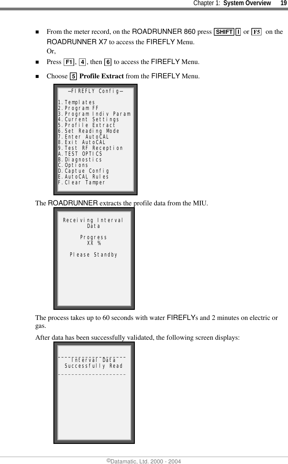     Chapter 1:  System Overview      19 ©Datamatic, Ltd. 2000 - 2004 !  From the meter record, on the ROADRUNNER 860 press  SHIFT I  or  F5   on the ROADRUNNER X7 to access the FIREFLY Menu.  Or, !  Press  F1 ,  4, then  6 to access the FIREFLY Menu. !  Choose  5 Profile Extract from the FIREFLY Menu. —FIREFLY Config—  1.Templates 2.Program FF 3.Program Indiv Param4.Current Settings 5.Profile Extract 6.Set Reading Mode 7.Enter AutoCAL 8.Exit AutoCAL 9.Test RF Reception A.TEST OPTICS B.Diagnostics C.Options D.Captue Config E.AutoCAL Rules F.Clear Tamper The ROADRUNNER extracts the profile data from the MIU.  Receiving Interval Data  Progress XX %  Please Standby The process takes up to 60 seconds with water FIREFLYs and 2 minutes on electric or gas. After data has been successfully validated, the following screen displays:  ____________________Interval Data Successfully Read ____________________ 