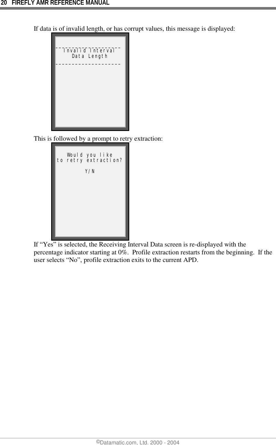 20  FIREFLY AMR REFERENCE MANUAL ©Datamatic.com, Ltd. 2000 - 2004 If data is of invalid length, or has corrupt values, this message is displayed:  ____________________Invalid Interval Data Length ____________________ This is followed by a prompt to retry extraction:  Would you like to retry extraction? Y/N  If “Yes” is selected, the Receiving Interval Data screen is re-displayed with the percentage indicator starting at 0%.  Profile extraction restarts from the beginning.  If the user selects “No”, profile extraction exits to the current APD.   