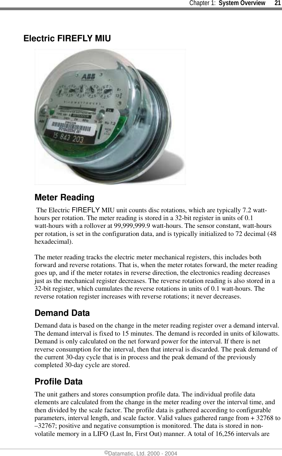     Chapter 1:  System Overview      21 ©Datamatic, Ltd. 2000 - 2004 Electric FIREFLY MIU  Meter Reading  The Electric FIREFLY MIU unit counts disc rotations, which are typically 7.2 watt-hours per rotation. The meter reading is stored in a 32-bit register in units of 0.1 watt-hours with a rollover at 99,999,999.9 watt-hours. The sensor constant, watt-hours per rotation, is set in the configuration data, and is typically initialized to 72 decimal (48 hexadecimal).  The meter reading tracks the electric meter mechanical registers, this includes both forward and reverse rotations. That is, when the meter rotates forward, the meter reading goes up, and if the meter rotates in reverse direction, the electronics reading decreases just as the mechanical register decreases. The reverse rotation reading is also stored in a 32-bit register, which cumulates the reverse rotations in units of 0.1 watt-hours. The reverse rotation register increases with reverse rotations; it never decreases. Demand Data Demand data is based on the change in the meter reading register over a demand interval. The demand interval is fixed to 15 minutes. The demand is recorded in units of kilowatts. Demand is only calculated on the net forward power for the interval. If there is net reverse consumption for the interval, then that interval is discarded. The peak demand of the current 30-day cycle that is in process and the peak demand of the previously completed 30-day cycle are stored.  Profile Data The unit gathers and stores consumption profile data. The individual profile data elements are calculated from the change in the meter reading over the interval time, and then divided by the scale factor. The profile data is gathered according to configurable parameters, interval length, and scale factor. Valid values gathered range from + 32768 to –32767; positive and negative consumption is monitored. The data is stored in non-volatile memory in a LIFO (Last In, First Out) manner. A total of 16,256 intervals are 