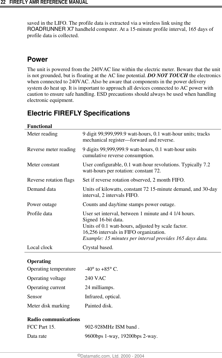 22  FIREFLY AMR REFERENCE MANUAL ©Datamatic.com, Ltd. 2000 - 2004 saved in the LIFO. The profile data is extracted via a wireless link using the ROADRUNNER X7 handheld computer. At a 15-minute profile interval, 165 days of profile data is collected.  Power The unit is powered from the 240VAC line within the electric meter. Beware that the unit is not grounded, but is floating at the AC line potential. DO NOT TOUCH the electronics when connected to 240VAC. Also be aware that components in the power delivery system do heat up. It is important to approach all devices connected to AC power with caution to ensure safe handling. ESD precautions should always be used when handling electronic equipment. Electric FIREFLY Specifications Functional Meter reading  9 digit 99,999,999.9 watt-hours, 0.1 watt-hour units; tracks mechanical register—forward and reverse. Reverse meter reading  9 digits 99,999,999.9 watt-hours, 0.1 watt-hour units cumulative reverse consumption. Meter constant  User configurable, 0.1 watt-hour revolutions. Typically 7.2 watt-hours per rotation: constant 72. Reverse rotation flags  Set if reverse rotation observed, 2 month FIFO. Demand data  Units of kilowatts, constant 72 15-minute demand, and 30-day interval, 2 intervals FIFO. Power outage  Counts and day/time stamps power outage. Profile data  User set interval, between 1 minute and 4 1/4 hours. Signed 16-bit data. Units of 0.1 watt-hours, adjusted by scale factor.  16,256 intervals in FIFO organization. Example: 15 minutes per interval provides 165 days data. Local clock  Crystal based. Operating  Operating temperature  -40° to +85° C. Operating voltage  240 VAC Operating current  24 milliamps. Sensor   Infrared, optical. Meter disk marking  Painted disk. Radio communications FCC Part 15.   902-928MHz ISM band . Data rate  9600bps 1-way, 19200bps 2-way. 