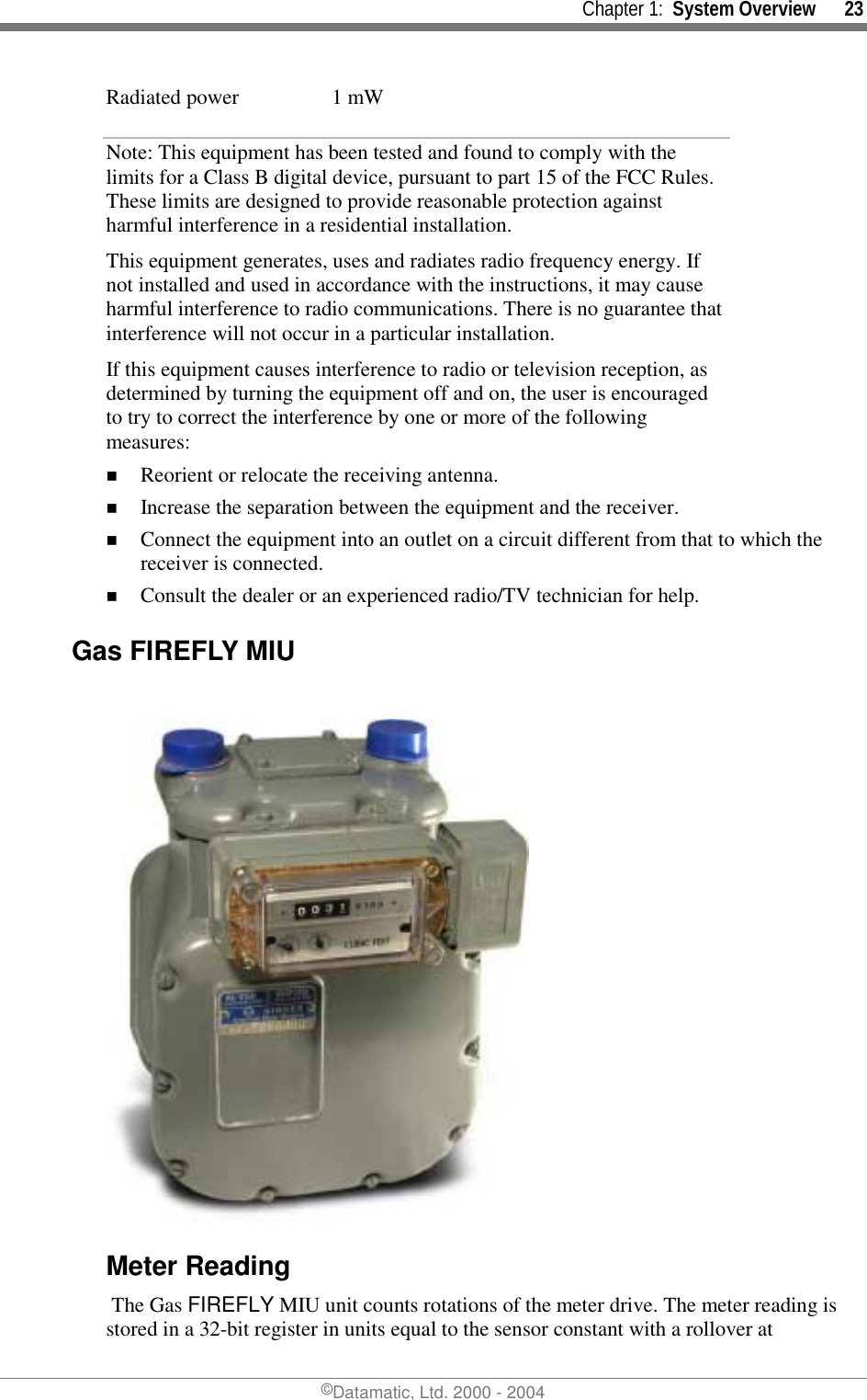     Chapter 1:  System Overview      23 ©Datamatic, Ltd. 2000 - 2004 Radiated power  1 mW Note: This equipment has been tested and found to comply with the limits for a Class B digital device, pursuant to part 15 of the FCC Rules. These limits are designed to provide reasonable protection against harmful interference in a residential installation.   This equipment generates, uses and radiates radio frequency energy. If not installed and used in accordance with the instructions, it may cause harmful interference to radio communications. There is no guarantee that interference will not occur in a particular installation.  If this equipment causes interference to radio or television reception, as determined by turning the equipment off and on, the user is encouraged to try to correct the interference by one or more of the following measures: !  Reorient or relocate the receiving antenna. !  Increase the separation between the equipment and the receiver. !  Connect the equipment into an outlet on a circuit different from that to which the receiver is connected. !  Consult the dealer or an experienced radio/TV technician for help.  Gas FIREFLY MIU   Meter Reading  The Gas FIREFLY MIU unit counts rotations of the meter drive. The meter reading is stored in a 32-bit register in units equal to the sensor constant with a rollover at 