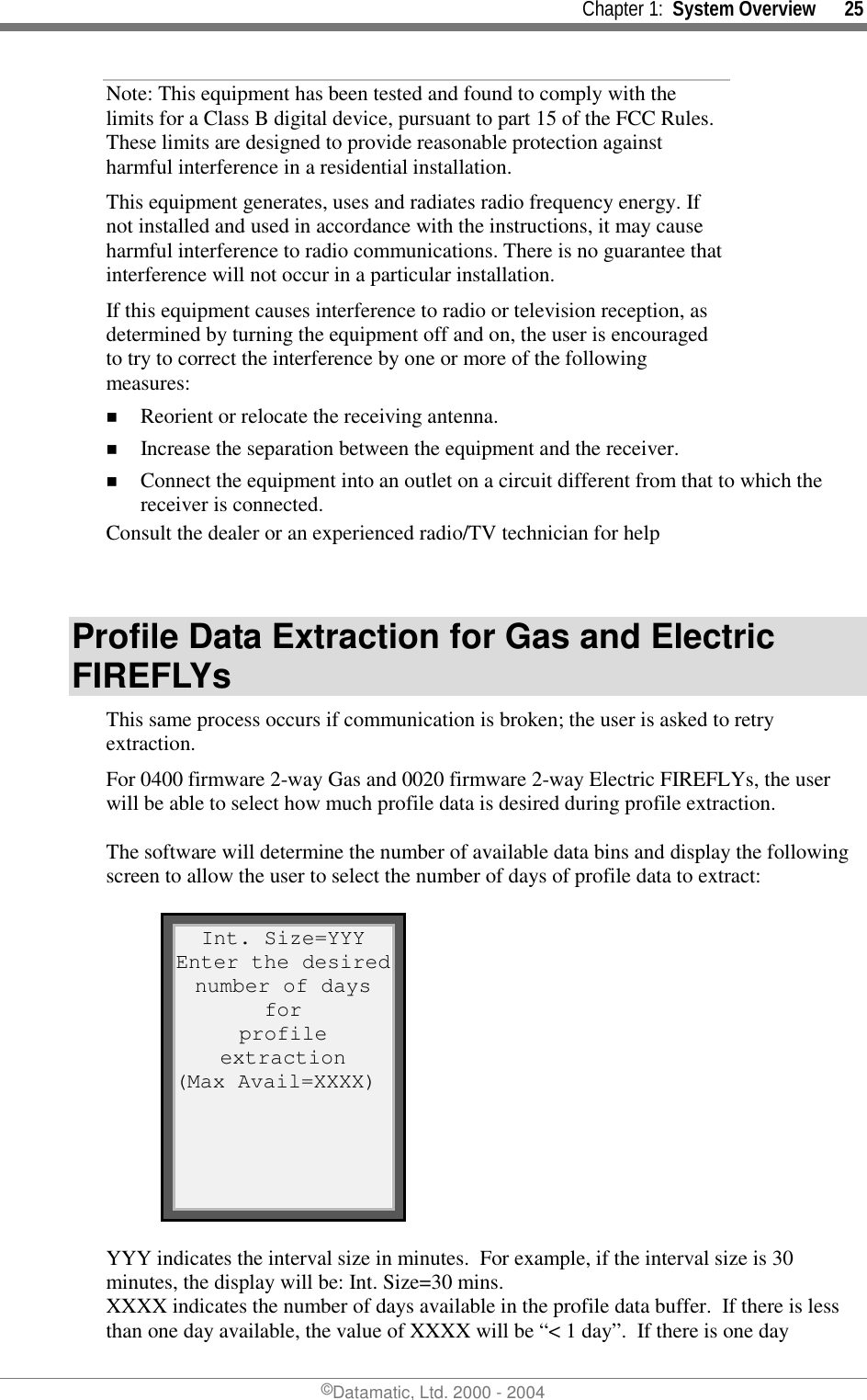     Chapter 1:  System Overview      25 ©Datamatic, Ltd. 2000 - 2004 Note: This equipment has been tested and found to comply with the limits for a Class B digital device, pursuant to part 15 of the FCC Rules. These limits are designed to provide reasonable protection against harmful interference in a residential installation.   This equipment generates, uses and radiates radio frequency energy. If not installed and used in accordance with the instructions, it may cause harmful interference to radio communications. There is no guarantee that interference will not occur in a particular installation.  If this equipment causes interference to radio or television reception, as determined by turning the equipment off and on, the user is encouraged to try to correct the interference by one or more of the following measures: !  Reorient or relocate the receiving antenna. !  Increase the separation between the equipment and the receiver. !  Connect the equipment into an outlet on a circuit different from that to which the receiver is connected. Consult the dealer or an experienced radio/TV technician for help   Profile Data Extraction for Gas and Electric FIREFLYs This same process occurs if communication is broken; the user is asked to retry extraction. For 0400 firmware 2-way Gas and 0020 firmware 2-way Electric FIREFLYs, the user will be able to select how much profile data is desired during profile extraction.  The software will determine the number of available data bins and display the following screen to allow the user to select the number of days of profile data to extract:  Int. Size=YYY Enter the desirednumber of days for profile extraction (Max Avail=XXXX)  YYY indicates the interval size in minutes.  For example, if the interval size is 30 minutes, the display will be: Int. Size=30 mins.   XXXX indicates the number of days available in the profile data buffer.  If there is less than one day available, the value of XXXX will be “&lt; 1 day”.  If there is one day 