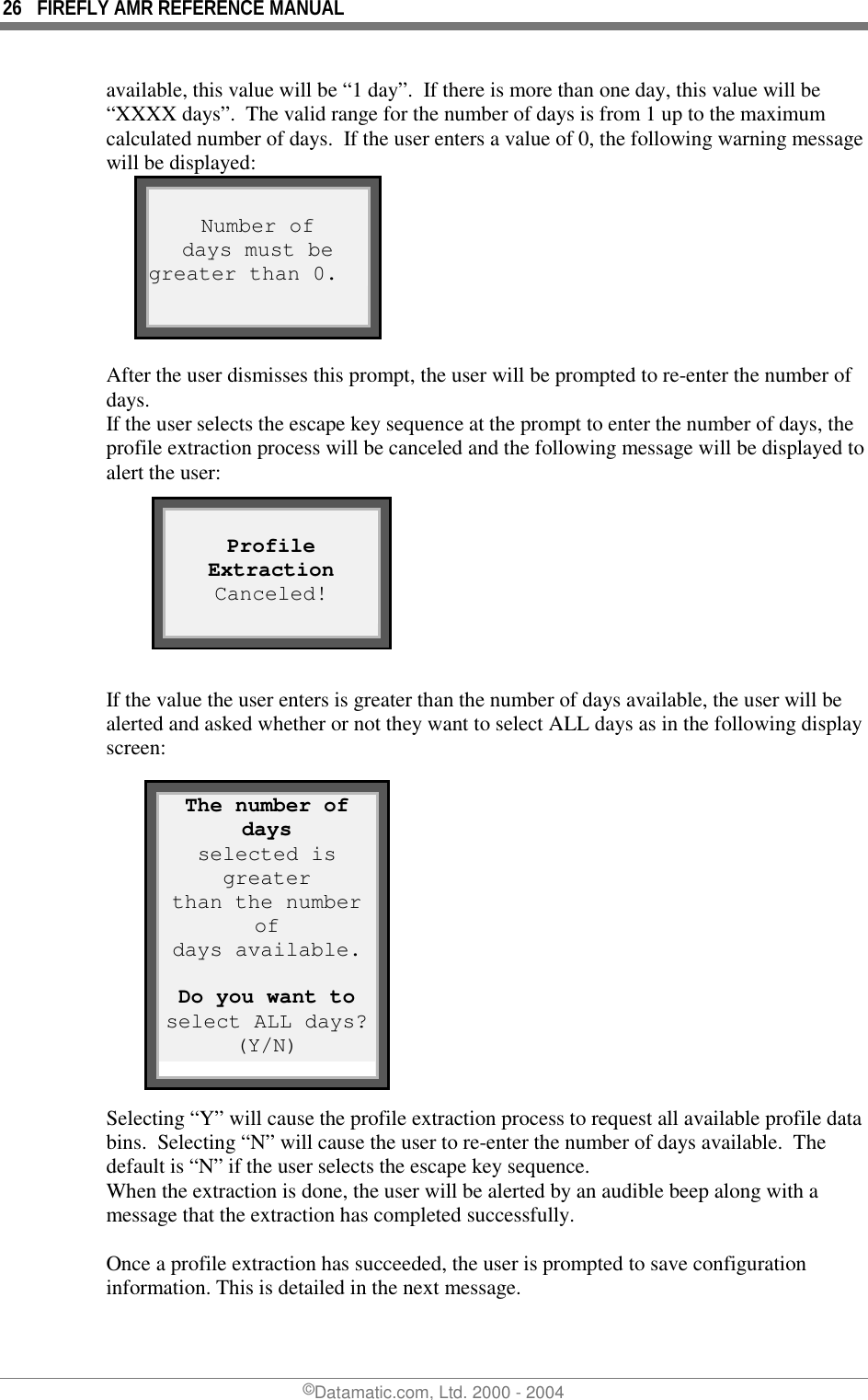 26  FIREFLY AMR REFERENCE MANUAL ©Datamatic.com, Ltd. 2000 - 2004 available, this value will be “1 day”.  If there is more than one day, this value will be “XXXX days”.  The valid range for the number of days is from 1 up to the maximum calculated number of days.  If the user enters a value of 0, the following warning message will be displayed:  Number of days must be greater than 0.  After the user dismisses this prompt, the user will be prompted to re-enter the number of days. If the user selects the escape key sequence at the prompt to enter the number of days, the profile extraction process will be canceled and the following message will be displayed to alert the user:        If the value the user enters is greater than the number of days available, the user will be alerted and asked whether or not they want to select ALL days as in the following display screen:            Selecting “Y” will cause the profile extraction process to request all available profile data bins.  Selecting “N” will cause the user to re-enter the number of days available.  The default is “N” if the user selects the escape key sequence. When the extraction is done, the user will be alerted by an audible beep along with a message that the extraction has completed successfully.    Once a profile extraction has succeeded, the user is prompted to save configuration information. This is detailed in the next message.  Profile Extraction Canceled!  The number of days selected is greater than the number of days available.  Do you want to select ALL days?(Y/N) 