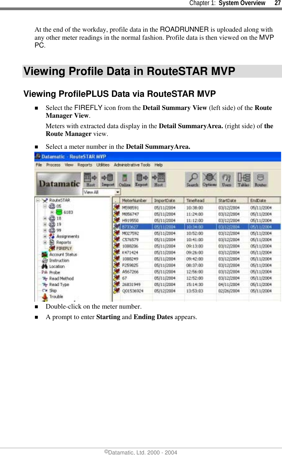     Chapter 1:  System Overview      27 ©Datamatic, Ltd. 2000 - 2004 At the end of the workday, profile data in the ROADRUNNER is uploaded along with any other meter readings in the normal fashion. Profile data is then viewed on the MVP PC.  Viewing Profile Data in RouteSTAR MVP Viewing ProfilePLUS Data via RouteSTAR MVP !  Select the FIREFLY icon from the Detail Summary View (left side) of the Route Manager View. Meters with extracted data display in the Detail SummaryArea. (right side) of the Route Manager view. !  Select a meter number in the Detail SummaryArea.   !  Double-click on the meter number. !  A prompt to enter Starting and Ending Dates appears. 