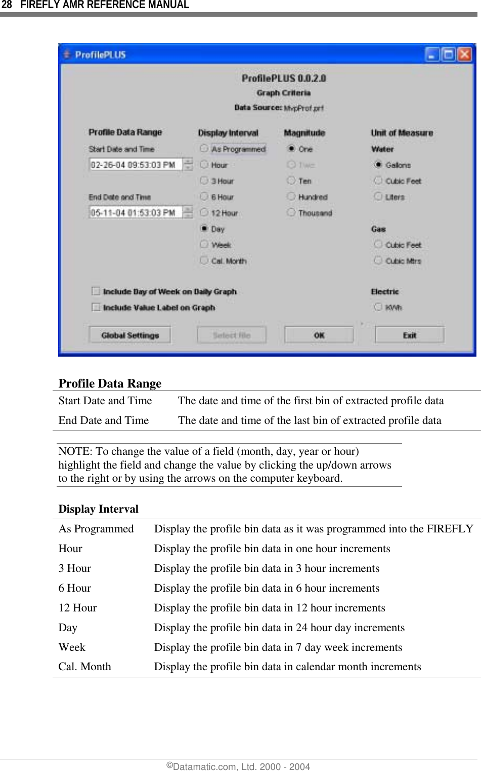 28  FIREFLY AMR REFERENCE MANUAL ©Datamatic.com, Ltd. 2000 - 2004   Profile Data Range Start Date and Time   The date and time of the first bin of extracted profile data End Date and Time  The date and time of the last bin of extracted profile data NOTE: To change the value of a field (month, day, year or hour) highlight the field and change the value by clicking the up/down arrows to the right or by using the arrows on the computer keyboard. Display Interval As Programmed  Display the profile bin data as it was programmed into the FIREFLY Hour 3 Hour 6 Hour 12 Hour Day Week Cal. Month Display the profile bin data in one hour increments Display the profile bin data in 3 hour increments Display the profile bin data in 6 hour increments Display the profile bin data in 12 hour increments Display the profile bin data in 24 hour day increments Display the profile bin data in 7 day week increments Display the profile bin data in calendar month increments 