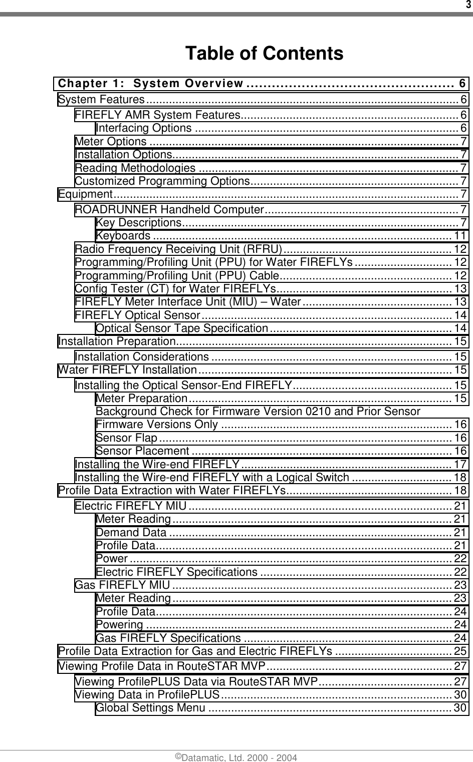 3 ©Datamatic, Ltd. 2000 - 2004 Table of Contents Chapter 1:  System Overview ................................................. 6 System Features................................................................................................6 FIREFLY AMR System Features...................................................................6 Interfacing Options .................................................................................6 Meter Options ............................................................................................... 7 Installation Options........................................................................................7 Reading Methodologies ................................................................................7 Customized Programming Options................................................................ 7 Equipment..........................................................................................................7 ROADRUNNER Handheld Computer............................................................7 Key Descriptions.....................................................................................7 Keyboards ............................................................................................ 11 Radio Frequency Receiving Unit (RFRU)....................................................12 Programming/Profiling Unit (PPU) for Water FIREFLYs..............................12 Programming/Profiling Unit (PPU) Cable.....................................................12 Config Tester (CT) for Water FIREFLYs...................................................... 13 FIREFLY Meter Interface Unit (MIU) – Water.............................................. 13 FIREFLY Optical Sensor.............................................................................14 Optical Sensor Tape Specification........................................................14 Installation Preparation.....................................................................................15 Installation Considerations ..........................................................................15 Water FIREFLY Installation..............................................................................15 Installing the Optical Sensor-End FIREFLY................................................. 15 Meter Preparation................................................................................. 15 Background Check for Firmware Version 0210 and Prior Sensor Firmware Versions Only ....................................................................... 16 Sensor Flap.......................................................................................... 16 Sensor Placement ................................................................................16 Installing the Wire-end FIREFLY.................................................................17 Installing the Wire-end FIREFLY with a Logical Switch ............................... 18 Profile Data Extraction with Water FIREFLYs...................................................18 Electric FIREFLY MIU.................................................................................21 Meter Reading...................................................................................... 21 Demand Data .......................................................................................21 Profile Data...........................................................................................21 Power ................................................................................................... 22 Electric FIREFLY Specifications ........................................................... 22 Gas FIREFLY MIU...................................................................................... 23 Meter Reading...................................................................................... 23 Profile Data...........................................................................................24 Powering .............................................................................................. 24 Gas FIREFLY Specifications ................................................................ 24 Profile Data Extraction for Gas and Electric FIREFLYs .................................... 25 Viewing Profile Data in RouteSTAR MVP.........................................................27 Viewing ProfilePLUS Data via RouteSTAR MVP......................................... 27 Viewing Data in ProfilePLUS.......................................................................30 Global Settings Menu ........................................................................... 30 