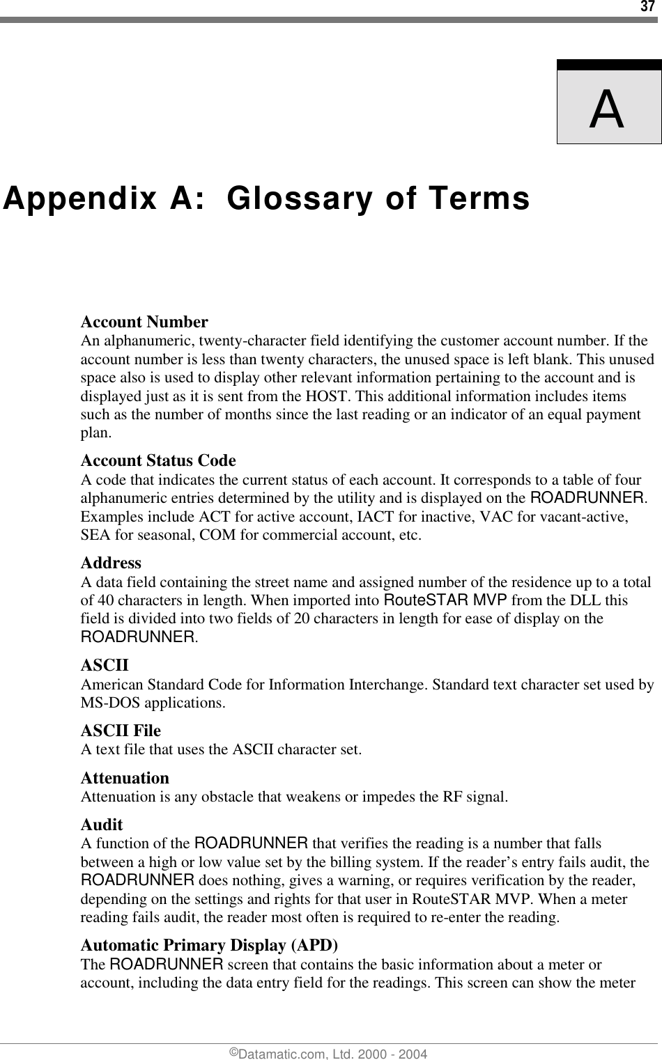 37 ©Datamatic.com, Ltd. 2000 - 2004    A   Appendix A:  Glossary of Terms Account Number An alphanumeric, twenty-character field identifying the customer account number. If the account number is less than twenty characters, the unused space is left blank. This unused space also is used to display other relevant information pertaining to the account and is displayed just as it is sent from the HOST. This additional information includes items such as the number of months since the last reading or an indicator of an equal payment plan. Account Status Code A code that indicates the current status of each account. It corresponds to a table of four alphanumeric entries determined by the utility and is displayed on the ROADRUNNER. Examples include ACT for active account, IACT for inactive, VAC for vacant-active, SEA for seasonal, COM for commercial account, etc. Address A data field containing the street name and assigned number of the residence up to a total of 40 characters in length. When imported into RouteSTAR MVP from the DLL this field is divided into two fields of 20 characters in length for ease of display on the ROADRUNNER. ASCII American Standard Code for Information Interchange. Standard text character set used by MS-DOS applications. ASCII File A text file that uses the ASCII character set. Attenuation Attenuation is any obstacle that weakens or impedes the RF signal. Audit A function of the ROADRUNNER that verifies the reading is a number that falls between a high or low value set by the billing system. If the reader’s entry fails audit, the ROADRUNNER does nothing, gives a warning, or requires verification by the reader, depending on the settings and rights for that user in RouteSTAR MVP. When a meter reading fails audit, the reader most often is required to re-enter the reading.  Automatic Primary Display (APD) The ROADRUNNER screen that contains the basic information about a meter or account, including the data entry field for the readings. This screen can show the meter 