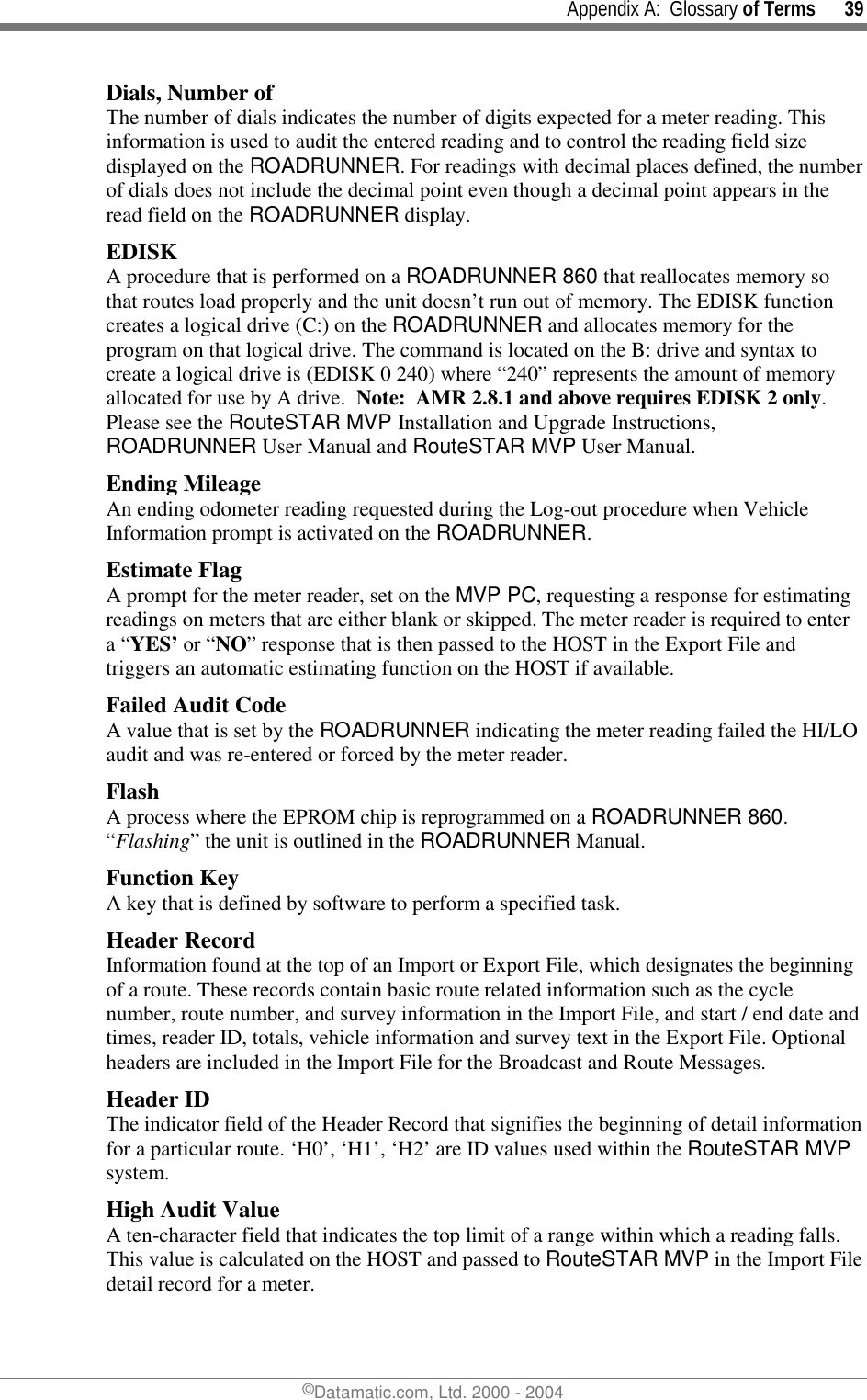     Appendix A:  Glossary of Terms      39 ©Datamatic.com, Ltd. 2000 - 2004 Dials, Number of The number of dials indicates the number of digits expected for a meter reading. This information is used to audit the entered reading and to control the reading field size displayed on the ROADRUNNER. For readings with decimal places defined, the number of dials does not include the decimal point even though a decimal point appears in the read field on the ROADRUNNER display. EDISK A procedure that is performed on a ROADRUNNER 860 that reallocates memory so that routes load properly and the unit doesn’t run out of memory. The EDISK function creates a logical drive (C:) on the ROADRUNNER and allocates memory for the program on that logical drive. The command is located on the B: drive and syntax to create a logical drive is (EDISK 0 240) where “240” represents the amount of memory allocated for use by A drive.  Note:  AMR 2.8.1 and above requires EDISK 2 only.  Please see the RouteSTAR MVP Installation and Upgrade Instructions, ROADRUNNER User Manual and RouteSTAR MVP User Manual. Ending Mileage An ending odometer reading requested during the Log-out procedure when Vehicle Information prompt is activated on the ROADRUNNER. Estimate Flag A prompt for the meter reader, set on the MVP PC, requesting a response for estimating readings on meters that are either blank or skipped. The meter reader is required to enter a “YES’ or “NO” response that is then passed to the HOST in the Export File and triggers an automatic estimating function on the HOST if available. Failed Audit Code A value that is set by the ROADRUNNER indicating the meter reading failed the HI/LO audit and was re-entered or forced by the meter reader.  Flash A process where the EPROM chip is reprogrammed on a ROADRUNNER 860. “Flashing” the unit is outlined in the ROADRUNNER Manual. Function Key A key that is defined by software to perform a specified task. Header Record Information found at the top of an Import or Export File, which designates the beginning of a route. These records contain basic route related information such as the cycle number, route number, and survey information in the Import File, and start / end date and times, reader ID, totals, vehicle information and survey text in the Export File. Optional headers are included in the Import File for the Broadcast and Route Messages. Header ID The indicator field of the Header Record that signifies the beginning of detail information for a particular route. ‘H0’, ‘H1’, ‘H2’ are ID values used within the RouteSTAR MVP system. High Audit Value A ten-character field that indicates the top limit of a range within which a reading falls. This value is calculated on the HOST and passed to RouteSTAR MVP in the Import File detail record for a meter. 