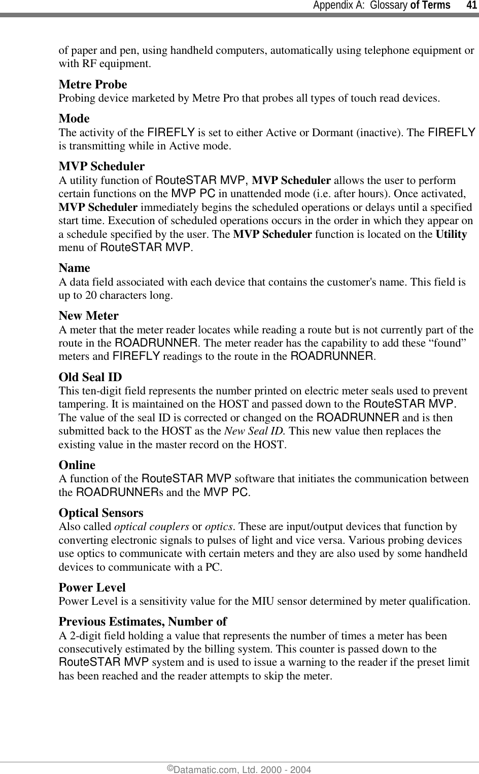     Appendix A:  Glossary of Terms      41 ©Datamatic.com, Ltd. 2000 - 2004 of paper and pen, using handheld computers, automatically using telephone equipment or with RF equipment. Metre Probe Probing device marketed by Metre Pro that probes all types of touch read devices. Mode The activity of the FIREFLY is set to either Active or Dormant (inactive). The FIREFLY is transmitting while in Active mode. MVP Scheduler A utility function of RouteSTAR MVP, MVP Scheduler allows the user to perform certain functions on the MVP PC in unattended mode (i.e. after hours). Once activated, MVP Scheduler immediately begins the scheduled operations or delays until a specified start time. Execution of scheduled operations occurs in the order in which they appear on a schedule specified by the user. The MVP Scheduler function is located on the Utility menu of RouteSTAR MVP. Name A data field associated with each device that contains the customer&apos;s name. This field is up to 20 characters long. New Meter A meter that the meter reader locates while reading a route but is not currently part of the route in the ROADRUNNER. The meter reader has the capability to add these “found” meters and FIREFLY readings to the route in the ROADRUNNER.  Old Seal ID This ten-digit field represents the number printed on electric meter seals used to prevent tampering. It is maintained on the HOST and passed down to the RouteSTAR MVP. The value of the seal ID is corrected or changed on the ROADRUNNER and is then submitted back to the HOST as the New Seal ID. This new value then replaces the existing value in the master record on the HOST.  Online A function of the RouteSTAR MVP software that initiates the communication between the ROADRUNNERs and the MVP PC.  Optical Sensors Also called optical couplers or optics. These are input/output devices that function by converting electronic signals to pulses of light and vice versa. Various probing devices use optics to communicate with certain meters and they are also used by some handheld devices to communicate with a PC.  Power Level Power Level is a sensitivity value for the MIU sensor determined by meter qualification. Previous Estimates, Number of A 2-digit field holding a value that represents the number of times a meter has been consecutively estimated by the billing system. This counter is passed down to the RouteSTAR MVP system and is used to issue a warning to the reader if the preset limit has been reached and the reader attempts to skip the meter. 