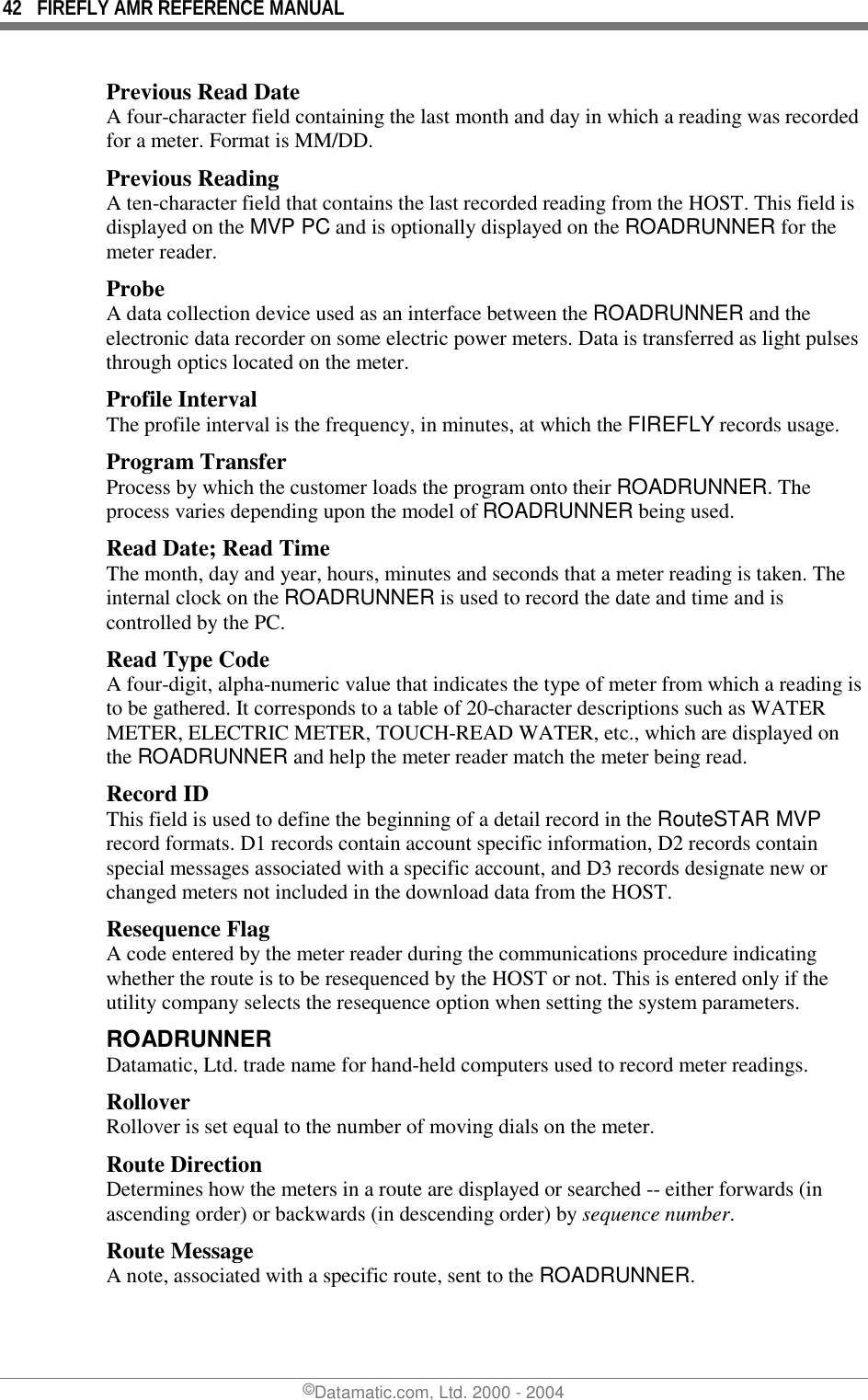 42  FIREFLY AMR REFERENCE MANUAL ©Datamatic.com, Ltd. 2000 - 2004 Previous Read Date A four-character field containing the last month and day in which a reading was recorded for a meter. Format is MM/DD. Previous Reading A ten-character field that contains the last recorded reading from the HOST. This field is displayed on the MVP PC and is optionally displayed on the ROADRUNNER for the meter reader. Probe A data collection device used as an interface between the ROADRUNNER and the electronic data recorder on some electric power meters. Data is transferred as light pulses through optics located on the meter. Profile Interval The profile interval is the frequency, in minutes, at which the FIREFLY records usage. Program Transfer Process by which the customer loads the program onto their ROADRUNNER. The process varies depending upon the model of ROADRUNNER being used. Read Date; Read Time The month, day and year, hours, minutes and seconds that a meter reading is taken. The internal clock on the ROADRUNNER is used to record the date and time and is controlled by the PC. Read Type Code A four-digit, alpha-numeric value that indicates the type of meter from which a reading is to be gathered. It corresponds to a table of 20-character descriptions such as WATER METER, ELECTRIC METER, TOUCH-READ WATER, etc., which are displayed on the ROADRUNNER and help the meter reader match the meter being read. Record ID This field is used to define the beginning of a detail record in the RouteSTAR MVP record formats. D1 records contain account specific information, D2 records contain special messages associated with a specific account, and D3 records designate new or changed meters not included in the download data from the HOST. Resequence Flag A code entered by the meter reader during the communications procedure indicating whether the route is to be resequenced by the HOST or not. This is entered only if the utility company selects the resequence option when setting the system parameters. ROADRUNNER  Datamatic, Ltd. trade name for hand-held computers used to record meter readings. Rollover Rollover is set equal to the number of moving dials on the meter. Route Direction Determines how the meters in a route are displayed or searched -- either forwards (in ascending order) or backwards (in descending order) by sequence number. Route Message A note, associated with a specific route, sent to the ROADRUNNER.  