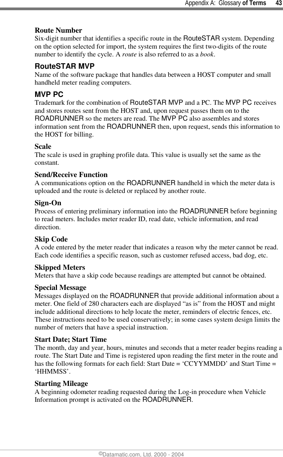     Appendix A:  Glossary of Terms      43 ©Datamatic.com, Ltd. 2000 - 2004 Route Number Six-digit number that identifies a specific route in the RouteSTAR system. Depending on the option selected for import, the system requires the first two-digits of the route number to identify the cycle. A route is also referred to as a book. RouteSTAR MVP  Name of the software package that handles data between a HOST computer and small handheld meter reading computers.  MVP PC  Trademark for the combination of RouteSTAR MVP and a PC. The MVP PC receives and stores routes sent from the HOST and, upon request passes them on to the ROADRUNNER so the meters are read. The MVP PC also assembles and stores information sent from the ROADRUNNER then, upon request, sends this information to the HOST for billing. Scale The scale is used in graphing profile data. This value is usually set the same as the constant. Send/Receive Function A communications option on the ROADRUNNER handheld in which the meter data is uploaded and the route is deleted or replaced by another route.  Sign-On Process of entering preliminary information into the ROADRUNNER before beginning to read meters. Includes meter reader ID, read date, vehicle information, and read direction. Skip Code A code entered by the meter reader that indicates a reason why the meter cannot be read. Each code identifies a specific reason, such as customer refused access, bad dog, etc. Skipped Meters Meters that have a skip code because readings are attempted but cannot be obtained. Special Message Messages displayed on the ROADRUNNER that provide additional information about a meter. One field of 280 characters each are displayed “as is” from the HOST and might include additional directions to help locate the meter, reminders of electric fences, etc. These instructions need to be used conservatively; in some cases system design limits the number of meters that have a special instruction. Start Date; Start Time The month, day and year, hours, minutes and seconds that a meter reader begins reading a route. The Start Date and Time is registered upon reading the first meter in the route and has the following formats for each field: Start Date = ‘CCYYMMDD’ and Start Time = ‘HHMMSS’. Starting Mileage A beginning odometer reading requested during the Log-in procedure when Vehicle Information prompt is activated on the ROADRUNNER. 