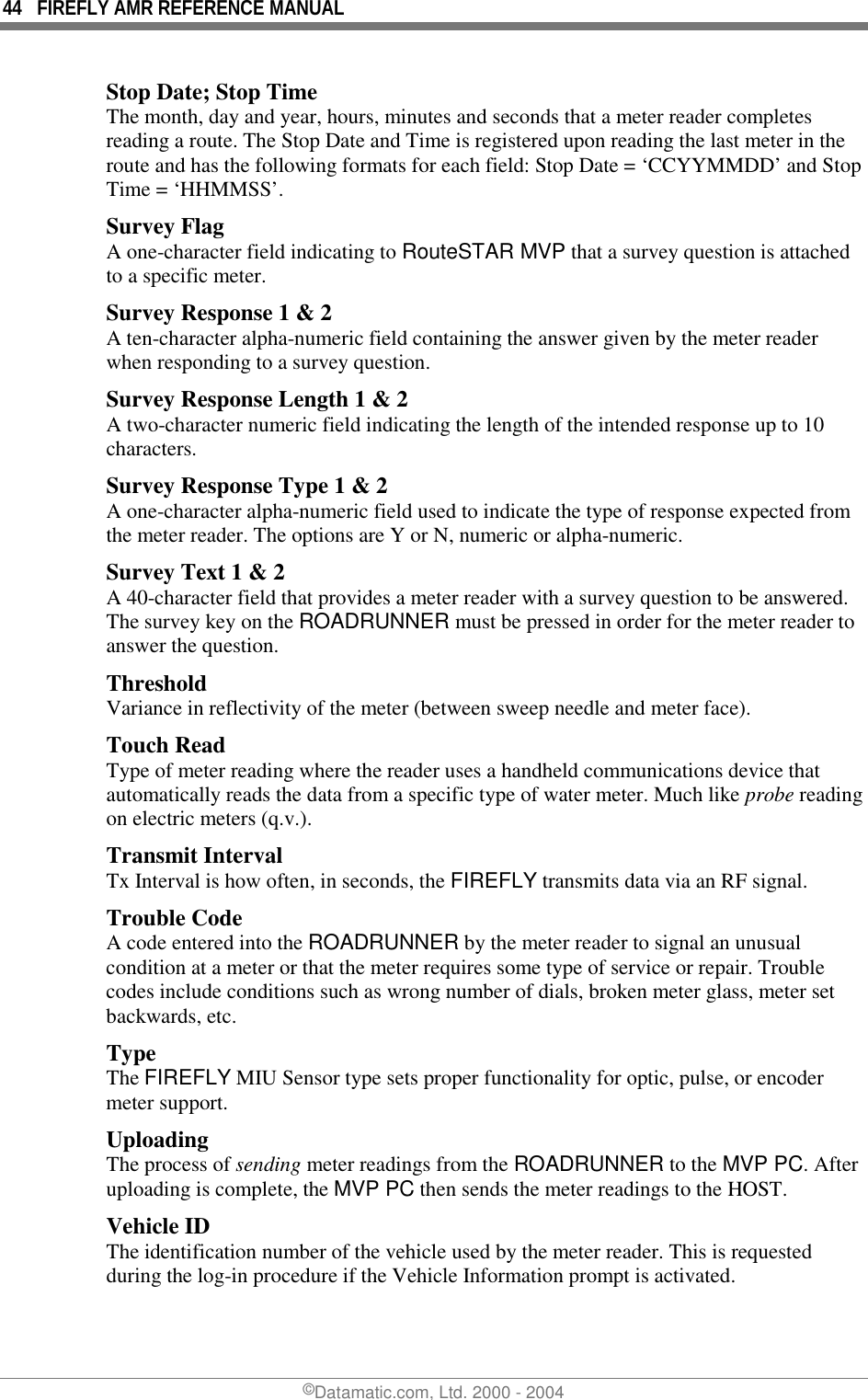 44  FIREFLY AMR REFERENCE MANUAL ©Datamatic.com, Ltd. 2000 - 2004 Stop Date; Stop Time The month, day and year, hours, minutes and seconds that a meter reader completes reading a route. The Stop Date and Time is registered upon reading the last meter in the route and has the following formats for each field: Stop Date = ‘CCYYMMDD’ and Stop Time = ‘HHMMSS’. Survey Flag A one-character field indicating to RouteSTAR MVP that a survey question is attached to a specific meter. Survey Response 1 &amp; 2 A ten-character alpha-numeric field containing the answer given by the meter reader when responding to a survey question.  Survey Response Length 1 &amp; 2 A two-character numeric field indicating the length of the intended response up to 10 characters.  Survey Response Type 1 &amp; 2 A one-character alpha-numeric field used to indicate the type of response expected from the meter reader. The options are Y or N, numeric or alpha-numeric.  Survey Text 1 &amp; 2 A 40-character field that provides a meter reader with a survey question to be answered. The survey key on the ROADRUNNER must be pressed in order for the meter reader to answer the question.  Threshold Variance in reflectivity of the meter (between sweep needle and meter face). Touch Read Type of meter reading where the reader uses a handheld communications device that automatically reads the data from a specific type of water meter. Much like probe reading on electric meters (q.v.). Transmit Interval Tx Interval is how often, in seconds, the FIREFLY transmits data via an RF signal. Trouble Code A code entered into the ROADRUNNER by the meter reader to signal an unusual condition at a meter or that the meter requires some type of service or repair. Trouble codes include conditions such as wrong number of dials, broken meter glass, meter set backwards, etc. Type  The FIREFLY MIU Sensor type sets proper functionality for optic, pulse, or encoder meter support. Uploading The process of sending meter readings from the ROADRUNNER to the MVP PC. After uploading is complete, the MVP PC then sends the meter readings to the HOST. Vehicle ID The identification number of the vehicle used by the meter reader. This is requested during the log-in procedure if the Vehicle Information prompt is activated.