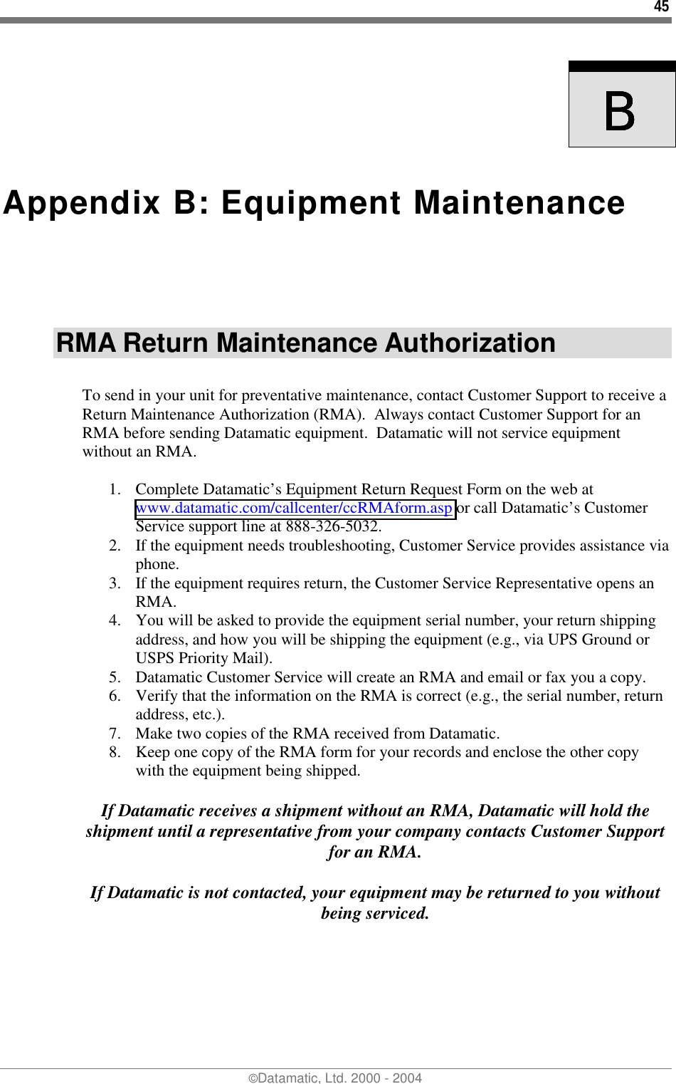 45 ©Datamatic, Ltd. 2000 - 2004    BBBB  Appendix B: Equipment Maintenance RMA Return Maintenance Authorization  To send in your unit for preventative maintenance, contact Customer Support to receive a Return Maintenance Authorization (RMA).  Always contact Customer Support for an RMA before sending Datamatic equipment.  Datamatic will not service equipment without an RMA.  1.  Complete Datamatic’s Equipment Return Request Form on the web at www.datamatic.com/callcenter/ccRMAform.asp or call Datamatic’s Customer Service support line at 888-326-5032. 2.  If the equipment needs troubleshooting, Customer Service provides assistance via phone. 3.  If the equipment requires return, the Customer Service Representative opens an RMA. 4.  You will be asked to provide the equipment serial number, your return shipping address, and how you will be shipping the equipment (e.g., via UPS Ground or USPS Priority Mail). 5.  Datamatic Customer Service will create an RMA and email or fax you a copy. 6.  Verify that the information on the RMA is correct (e.g., the serial number, return address, etc.). 7.  Make two copies of the RMA received from Datamatic. 8.  Keep one copy of the RMA form for your records and enclose the other copy with the equipment being shipped.   If Datamatic receives a shipment without an RMA, Datamatic will hold the shipment until a representative from your company contacts Customer Support for an RMA.  If Datamatic is not contacted, your equipment may be returned to you without being serviced.  